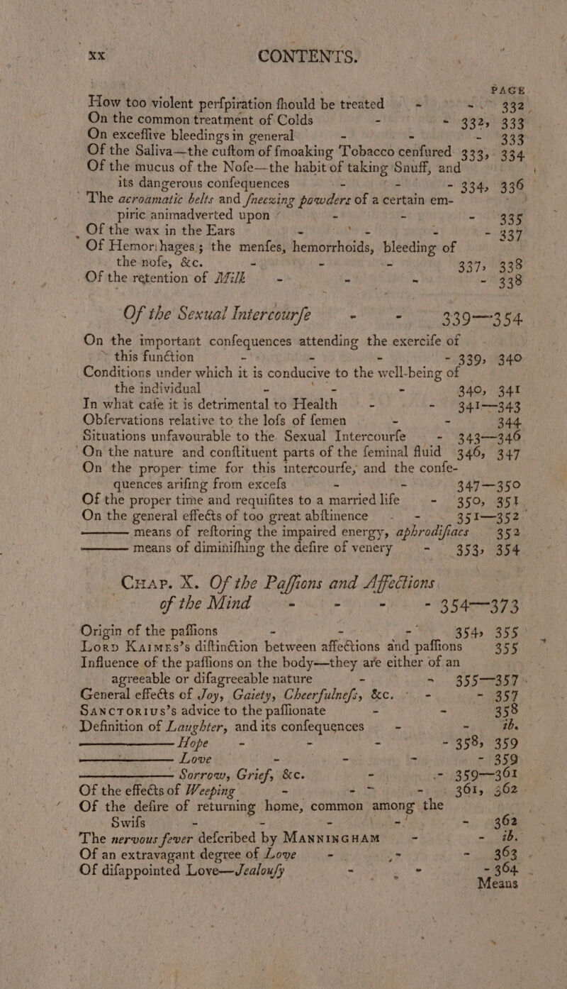 = Hike too violent perio chet fhould be treated © =) 4.” ie On the common treatment of Colds ; . 332+ 333 On exceffive bleedings i in general Of the mucus of the Nofe—the habit of taking Sauff, and its dangerous confequences ._. - = - 334, 336 ' The acroamatic belts and /neexing powders of a certain em- , piric animadverted upon ” . oe - 335 Of the wax in the Ears “ , ‘ - 337 Of Hemorihages; the pene, hedipehbide: blédding: of r the nofe, &amp;c. - - 337, 338 Of the retention of Aik - - - - 338 Of the Sexual Intercour/e ~ - 339-3 54. | On the important Fonleguencds ager er Aig exercife of ~ this funGion - ~ 339, 340 Conditions wnder which it is conducive to hes well-being of the individual - - - 340, 341 In what cate it is detrimental to Health - - 341343 Obfervations relative to the lofs of femen - - 344 Situations unfavourable to the. Sexual Intercourfe - 343-346 On the proper time for this intercourfe, and the confe- quences arifing from excefs _ 347—350 Of the propery time and requifites to a ranted life. - ‘350, 35} On the general effeéts of too great abftinence - - 35I—352— means of reftoring the impaired energy, aphrodifiacs 352 means of cpoubuhang the defire of venery - 353, 354 Cuap. X. Of the Paffions and Affections. Of tine Naim Vigne Ot ee eile ee Ne ae Origin of the paffions - - Ron, ee Lorpv Kaimes’s diftinGtion between seohibtie and paffions 355 Influence of the paflions on the body—they are either of an agreeable or difagreeable nature - — 355-357. General effects of Joy, Gaiety, Cheerfulnefs, &amp;c. °. - - 357 SAanctTorius’s advice to the paflionate - - 358 Definition of Laughter, andits confequences — - ~ 2b. Hope - r RAR be pH) 5) Love . - ~ - 359 ———______—— Sorrow, Grief,’ &amp;c. - - 359-—361 © Of the effects of Weeping - ; - 361, 362 Of the defire of returning home, common among: the oe : Swifs &amp; Re - 362 The nervous fever defcribed has Maine HAM - - ibe Of an extravagant degree of Love -. ? - 363 . Of difappointed EN | ie ia a A ina 2 eans