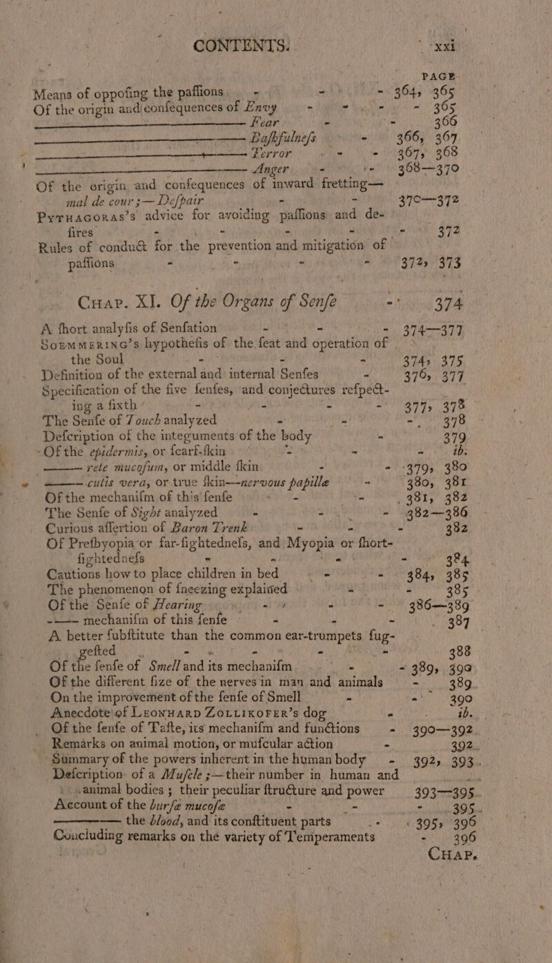 PAGE Means of oppofing the paflions me i) - 364, 365 Of the origin and confequences of Envy * -.- - 365 —_—_—_——— Fear - . 366 Bafbfulne/s ~ 366, 367 CI i crate der i Perror bd - 3675 368 mere nl ger - 44! 368-—370 Of the origin and confequences of p uae fretting — mal de cour ;— Defpair ‘3 370-—372 Pyruacoras’s advice for avoiding sattions and de- fires” * . ~ 372 Rules of conduc i the prevention and initigatie of patfions * ; MY GRAS OES Cuap. XI. Of the Oris of Sonfe aiken SN sibiel GRR A fhort analy fis of Senfation - - 374—377 SopmmerinG’s hypothelis of the feat and dieratits Of hes the Soul - - 3742 375 Definition of the external and internal Santee - 376, 377 Specification of the five fenfes, and conjectures refpect- hind ing a fixth sis sitet iy CR The Senfe of 7 ouch analyzed “ see Defcription of the integuments of the ‘body = 379 -Of the epidermis, or {earf-fkin -\ = -! ib: — rete mucofum, or middle fkin 2 - 399, 380 ——— culis vera, or true fkin—uaervous papille —— - 380, 381 Ofthe mechanifm of this fenfe = a eats 4ez.. The Senfe of Sight analyzed in “ - 382—386 Curious aflertion of Baron Trenk - 382 Of Prefbyopia ‘or far- Pens and Myopia or + thor firhtednefs - ai at) ghe Cautions how to place stele 3 in hed - - 384, 385 The phenomenon of fneezing explained - - 38 Of the Senife of Hearing Si i - 386389 ~-—— mechanifim of this fenfe - - - . (389 A better fubftitute than the common ear-trumpets fug- gefted - + 388 Of the fenfe of Smell aaa its pe ibeniti - = 389, 39a Of the different fize of the nervesin man and animals - 389 - On the improvement of the fenfe of Smell - “ 390 Anecdote’ of Leonuarp ZoLiikoFeER’s dog * ib. _ Of the fenfe of Tafte, its mechanifm and funétions - 390—392 Remarks on animal motion, or mufcular action - 392, ‘Summary of the powers inherent in the human body =. 393) 203) Deicription. of a Mu/ele ;—their number in human and _ : animal bodies ; their peculiar sh ae and power 393-39 5. Kecount of the burfe mucofz _- - 395... —— the blood, and its eon eient harks 395, 396 Concluding remarks on the variety of T’emperaments