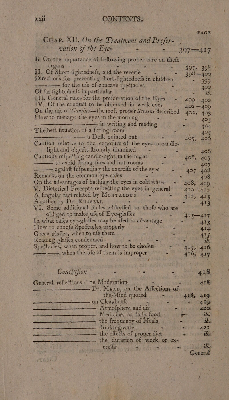 ‘PAGE Gaae. XII. On the Theapenoat and Prefer- | vation of the Eyes - - 3907-417 T. On the importance of hefiseang proper care on thefe organs - = 3971 398 It. of Short -fi; ghtednefs, and the reverfe - = 398—400 Directions for prev enting fhort-fehtednefs in children ~~. 4 99 fir biewife bf ceanare {peétacles “he 400. Of far fightednefs in particular - So eee ELL General rules for the prefervation of the Byes. - 400—402 IV. Of the conduct to be obferved in weak eyes - 402—409 How to manage the sid in the morning =. - 403 in writing and reading . PA? Saou. ‘The beft fituation of a fitting room - s 405 a-Defk pointed out - 405, 406 Caution relative to the expofure of the eyes to candle- light and objects ftrongly illumined : J 406° Cautions refpeéting candle-light in the night - 406, 407 to avoid fkrong fires and hot rooms a mom againit fufpending the exercife of the eyes : 407 408 Remarks on the common eye-cafes ; Me sia 408 wn ~ A. fingular faét related by Montrarpus ‘ ss 412, 413 Another by Dr. Russety Z 413 VI. Some additional Rules sadveied to ike who are obliged to make ufe of Eye-glaffes : - — 4Ig—4r7 In what oles eye- glafles may be ted to advantage P 4g How to choofe Spectacles properly s Mies shail FY Green glaffes, when to ufe them “ be 4ig Reading glafles condemned - a a ik, Spettacles, when proper, and how to “6s chofem 3 415, 416 —— —— when the ule of them is improper om 416, 417 a | Conclufion SRR Sh aa A 418. General refleCtions: on Moderation, 418 ewan - Dr. Mean, on the pa ON abs the-Mind quoted +, AEB, 41g on Cleaalinefs - - “4 8G Aiba Sy Eh Shwe tmofphere and air +f 420; » Medicine, as, daily, food, : be abs he em a the frequency of Meals, - mane 7 tities OINkIng water = - A2r onl ete 8 SO eee efictts of proper diet = Bs: pettenecioneienmmeneme the duration of work or ex- ; ercife es F = . : ibe -