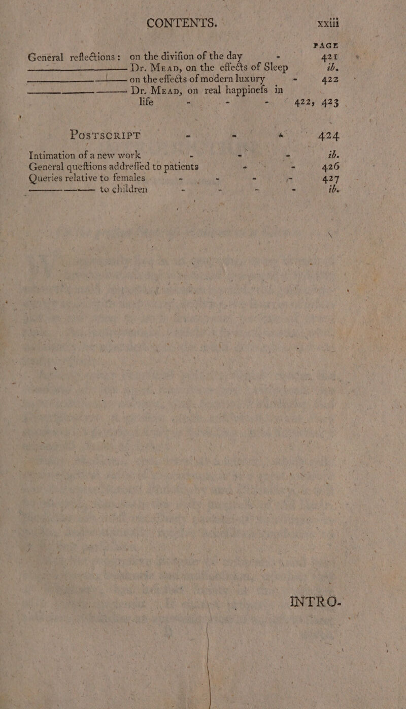 A aaa | xxii PAGE General refle€tions: on the Sivition of the day 424 Dr. Meap, on the effects of Bicep ib. on the effects of modern luxury - 422 ts Dr, MEAD, on ‘real happinets- in life - + Se ARR ASS PostTscRiPT - - Suny of Intimation of a new work - = - ie General queftions addrefled to patients | 0 - 426 Queries relative to females na ah - 7 427 to children wp i - . ibe \ INTRO.