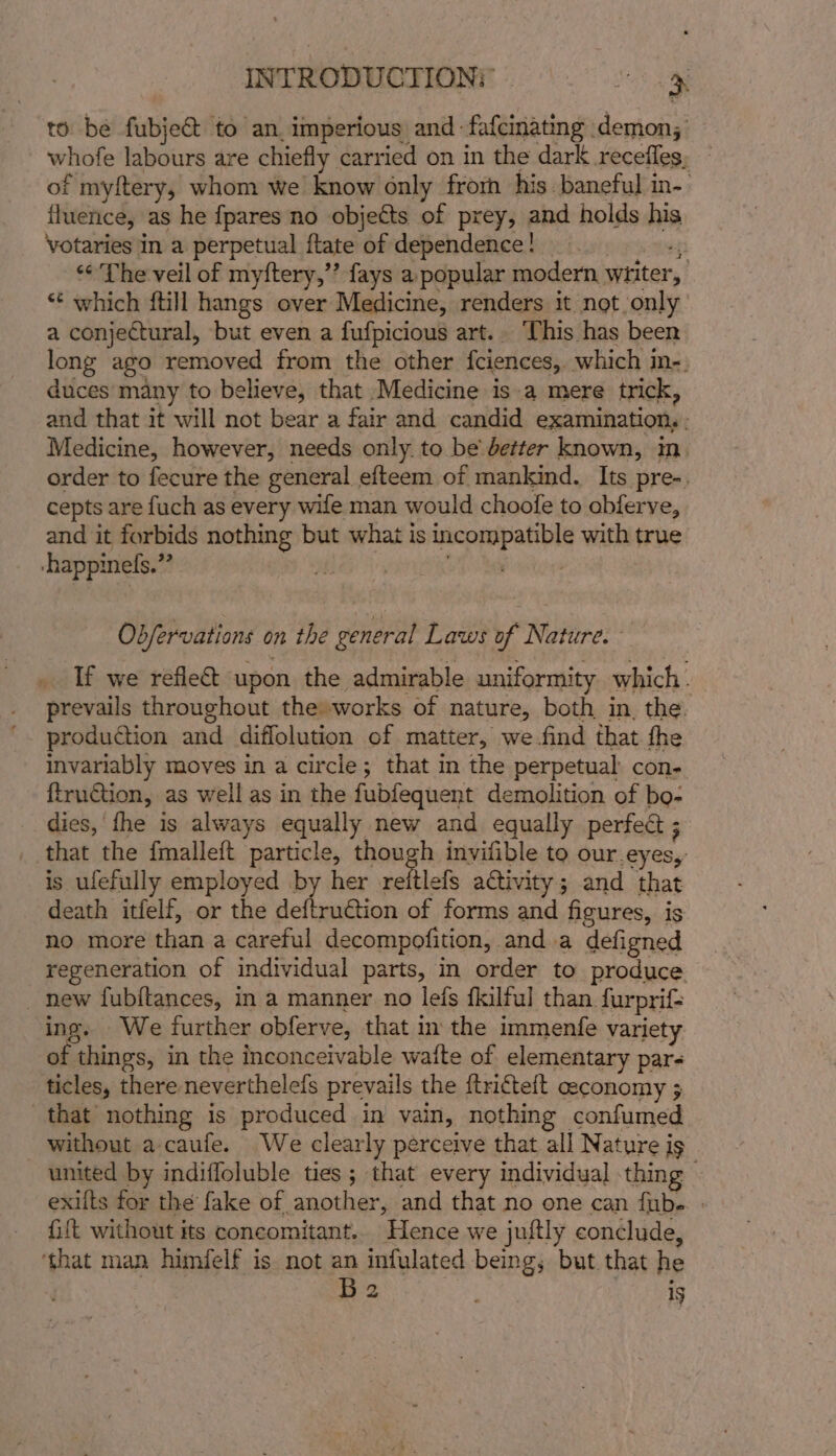 to be fubje@ to an. imperious and -fafcinating demon; whofe labours are chiefly carried on in the dark recefles, — of myftery, whom we know only frorh his baneful in- fluence, as he fpares no objects of prey, and holds his votaries in a perpetual flate of dependence! bigtoeep “¢ The veil of myftery,”’ fays a popular modern witter, *¢ which {till hangs over Medicine, renders it not only a conjectural, but even a fufpicious art.. This has been long ago removed from the other fciences,. which in-. duces many to believe, that Medicine is-a mere trick, and that it will not bear a fair and candid examination, - Medicine, however, needs only. to be better known, in. order to fecure the general efteem of mankind. Its pre-. cepts are fuch as every wife man would choofe to obferve, and it forbids nothing but what is incompatible with true -happinefs.”? Lay 8, ve Obfervations on the general Laws of Nature. If we refle&amp;t upon the admirable uniformity which. _ prevails throughout the works of nature, both in, the. ’. production and diffolution of matter, we-find that fhe invariably moves in a circle; that in the perpetual con- ftruction, as well as in the fubfequent demolition of bo- dies, fhe is always equally new and equally perfect ; _ that the fmalleft particle, though invifible to our.eyes, is ufefully employed by her vreitlefs activity; and that death itfelf, or the deftrution of forms and figures, is no more than a careful decompofition, and a defigned regeneration of individual parts, in order to produce _ new fubftances, in a manner no lefs fkilful than furprif= ing. We further obferve, that in the immenfe variety of things, in the inconceivable wafte of elementary par- ticles, there neverthelefs prevails the ftrifteft ceconomy ; that nothing is produced in vain, nothing confumed without a-caufe. We clearly perceive that all Nature is united by indifloluble ties ; that every individual thing | exilts for the fake of another, and that no one can {ube | fift without its concomitant.. Hence we juftly conclude, ‘that man himfelf is not an infulated being, but that he eS 1g