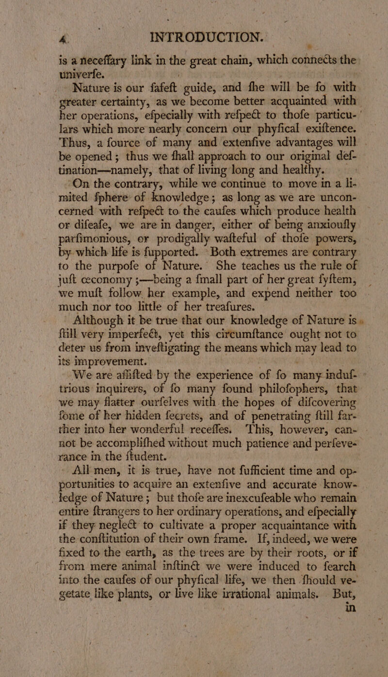 is a neceffary link i in the great ane which connects the univerfe. - Nature is our fafett guide, ns fhe will hie fo waite greater certainty, as we become better acquainted with her operations, efpecially with refpect to thofe particu- ’ lars which more nearly concern our phyfical exiftence. ‘Thus, a fource of many and extenfive advantages will . be opened; thus we fhall approach to our original def- tination—namely, that of living long and healthy. | ‘On the contrary, while we continue to move in a li- _mited fphere’ of knowledge; as long as we are uncon- cerned with refpeét to ‘the caufes which: produce health or difeafe, we are in danger, either of bemg anxioufly parfimonious, or prodigally wafteful of thofe powers, by which life is fupported. Both extremes are contrary to the purpofe of Nature. She teaches us the rule of jut ceconomy ;—being a {mall part of her great fy{tem, we mult follow. her example, and expend neither too much nor too little of her treafures. Although it be true that our knowledge of Nature is» full very imperfe&amp;, yet this circumftance ought not to deter us from inveftigating the means which ss lead to its improvement. We are aflifted by the experience of fo many induf- trious inquirers, of fo many found philofophers, that. we may flatter ourfelves with the hopes of difcovering fome of her hidden fecrets, and of penetrating {till far- ther into her wonderful receffes. This, however, can- - not be accomplifhed without much patience and perfeve= rance in the itudent. +) AE men, it is true, have not fufficient time and op- portunities to acquire an extenfive and accurate know- _tedge of Nature; but thofe are inexcufeable who remain entire {trangers to her ordinary operations, and efpecially if they negled to cultivate a proper acquaintance with the conftitution of their own frame. If, indeed, we were fixed to the earth, as the trees are by their roots, or if from. mere animal inftin&amp; we were induced to fearch into. the caufes of our phyfical life, we then ‘fhould ve- getate like plants, or live like irrational animals. . But, in
