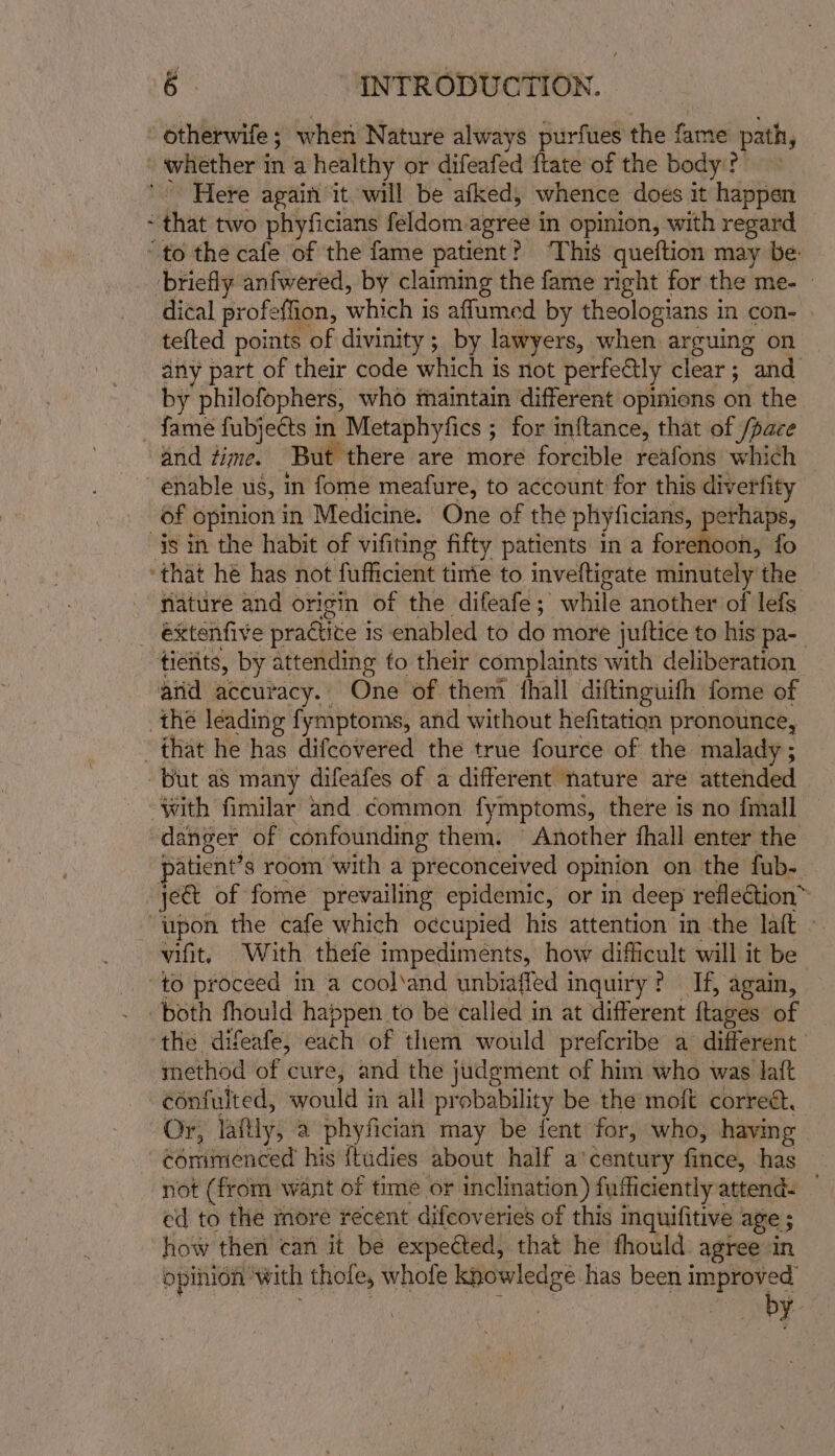 - otherwife ; when Nature always purfues the fame path, _ whether 1 in a healthy or difeafed {tate of the body? Here again it will be afked, whence does it happen thie tive phyficians feldom-agree in opinion, with regard ‘to the cafe of the fame patient? ‘This queftion may be: briefly anfwered, by claiming the fame right for the me- © dical profeffion, which j is affumed by theologians in con- . tefted points of divinity ; by lawyers, when arguing on any part of their code which is not perfectly clear; and by philofophers, who maintain different opinions on the _ fame fubjects in Metaphyfics ; for inftance, that of /pace and dime. But there are more forcible reafons which enable us, in fome meafure, to account for this diverfity Of Gpinon in Medicine. One of the phyficians, ean oon, fo “ahat he has not fufficient timie to ineelbeite minutely the nature and origin of the difeafe; while another of lefs _ éxtenfive practice is enabled to do more jutftice to his pa-_ tietits, by attending fo their complaints with deliberation arid accuracy. One of them hall diftinguifh fome of the leading fymptoms, and without hefitation pronounce, that he has difeovered the true fource of the malady ; but as many difeafes of a different nature are attended ‘with fimilar and. common fymptoms, there is no fmall danger of confounding them. Another fhall enter the atient’s room with a preconceived opinion on the fub- ject of fome prevailing epidemic, or in deep reflection™ tipon the cafe which occupied his attention in the laft ~ vifit, With thefe impediments, how difficult will it be to proceed in a cool‘and unbiaffed inquiry? If, again, both fhould happen to be called in at different tages of the difeafe, each of them would prefcribe a different method of cure, and the judgment of him who was laft confulted, would 3 in all probability be the moft correé. Or, laftly, a phyfician may be fent for, who, having | commenced his {tudies about half a'century fince, has not (from want of time or inclination ) fuihiciently attend. . ed to the more recent difeov eries of this inquifitive age ; how then can it be expected, that he fhould agree in opinion: ‘with thole, whole knowledge has been improved by