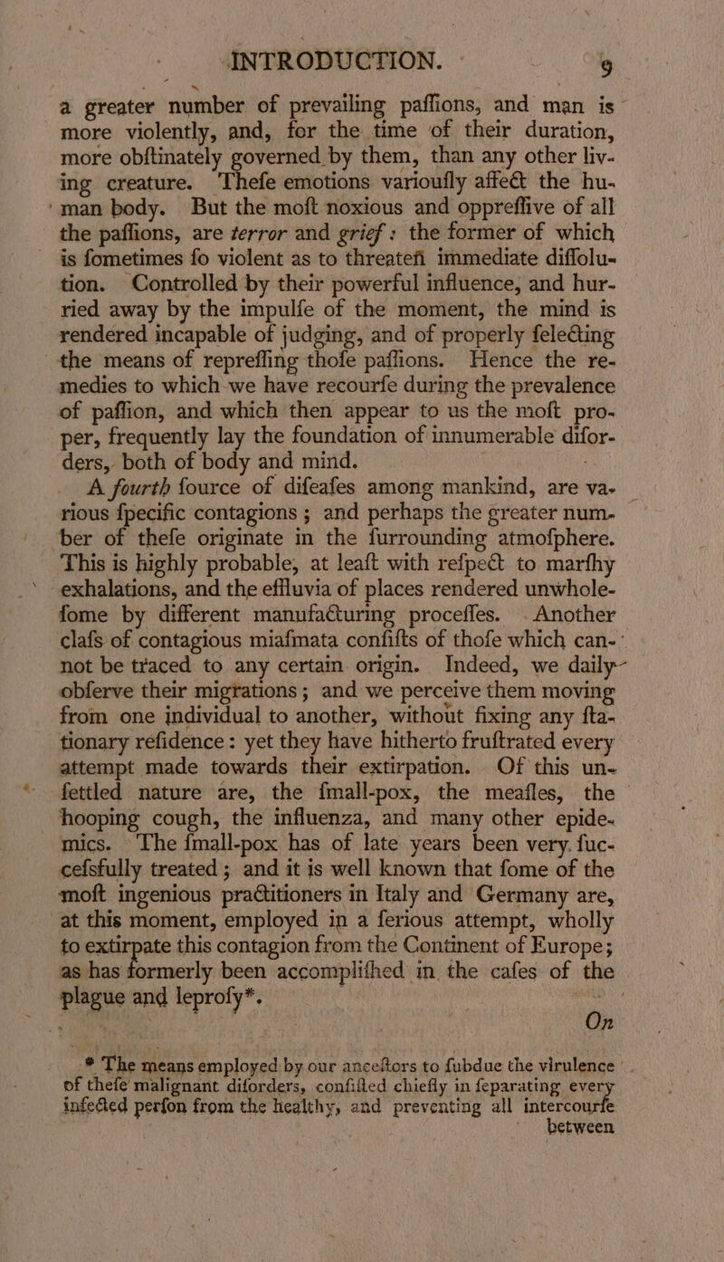 a greater number of prevailing paflions, and man is more violently, and, for the time of their duration, more obftinately governed by them, than any other liv- ing creature. Thefe emotions varioufly affect the hu- ‘man body. But the moft noxious and oppreffive of all the paflions, are terror and grief: the former of which is fometimes fo violent as to threatefi immediate diflolu- tion. Controlled by their powerful influence, and hur- ried away by the impulfe of the moment, the mind is rendered incapable of judging, and of properly felecting the means of reprefling thofe paflions. Hence the re- medies to which-we have recourfe during the prevalence of paffion, and which then appear to us the moft pro- per, frequently lay the foundation of innumerable difor- ders, both of body and mind. A fourth fource of difeafes among mankind, are va- _ rious {pecific contagions ; and perhaps the greater num. ber of thefe originate in the furrounding atmofphere. _ This is highly probable, at leaft with refpect to marfhy ’ exhalations, and the effluvia of places rendered unwhole- fome by different manufaCturing proceffes. . Another clafs of contagious miafmata confifts of thofe which can-° not be traced to any certain origin. Indeed, we daily~ obferve their migrations; and we perceive them moving from one individual to another, without fixing any fta- tionary refidence: yet they have hitherto fruftrated every attempt made towards their extirpation. Of this un- fettled nature are, the fmall-pox, the meafles, the hooping cough, the influenza, and many other epide- mics. The {mall-pox has of late years been very. fuc- cefsfully treated ; and it is well known that fome of the moft ingenious practitioners in Italy and Germany are, at this moment, employed in a ferious attempt, wholly to extirpate this contagion from the Continent of Europe; as has formerly been accomplifhed in the cafes of the plague and leprofy*. Pichi ee | n -* The means employed by our anceftors to fubdue the virulence of thefe malignant diforders, confifled chiefly in feparating ever infe&amp;ed perfon from the healthy, and preventing all intercourfe between