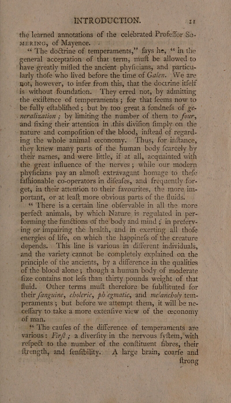 the learned annotations of the celebrated Profeffor So- MERING, of Mayence. | ‘“¢ The doctrine of temperaments,” fays si “in the general acceptation’ of that term, muft be allowed to larly thofe who lived before the time of Galen. We are not, however, to infer frori this, that the doctrine itfelf is without foundation. ‘They erred not, by admitting the exiftence of temperaments ; for that feems now to neralization ; by limiting the number of them to four, — ing the whole animal ceconomy. Thus, for. inftance, they knew many parts of the human body fcarcely by their names, and were little, if at all, acquainted with the great influence of the nerves; while our modern phyficians pay an almoft extravagant homage to thefe fafhionable co-operators in difeafes, and frequently for- get, m their attention to their favourites, the more im- portant, or at leaft more obvious parts of the fluids. “ Yhere is a certain line obfervable in all the more perfect animals, by which Nature is regulated in per- forming the functions of the body and mind ; in preferv- ing or impairing the health, and in exerting all thofe energies of ifs, on which the happinetfs of the creature depends. This line is various in diferent individuals, and the variety cannot be completely explained on the principle of the ancients, by a difference in the qualities fluid. Other terms mutt therefore be fubfhitited for their fanguine, choleric, ph.egmatic, and melancholy tem- peraments; but before we attempt them, it will be ne- * The caufes of Fe difcoence of temperaments are various: Fir/? ; a diverfity in the nervous fyftem,'with refpect to the number of the contftituent fibres, their trong