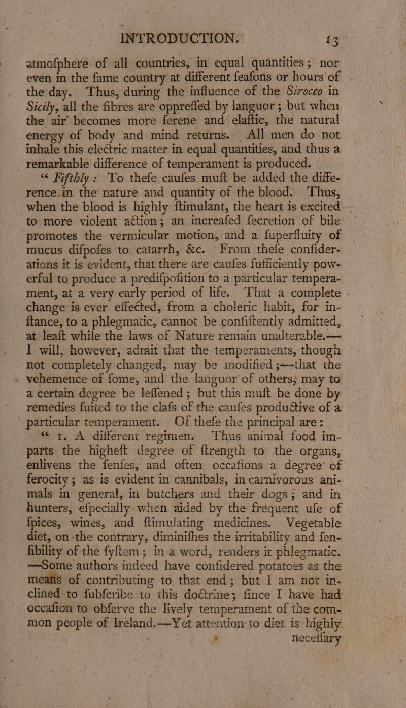 atmofphere of all countries, in equal quantities; nor even in the fame country at different feafons or hours of - the day. Thus, during the influence of the Sirocco in Sicily, all the fibres are oppreffed by languor ; but when the air’ becomes more ferene and elaftic, the natural energy of body and mind returns. All men do not inhale this electric matter in equal quantities, and thus a _ remarkable difference of temperament is produced. “&lt; Fifthly: To thefe caufes muft be added the diffe- rence.in the nature and quantity of the blood. Thus, when the blood is highly ftimulant, the heart is excited to more violent action; an increafed fecretion of bile promotes the vermicular motion,.and a fuperfluity of mucus difpofes to catarrh, &amp;c. From thefe confider- ations it is evident, that there are caules fuffiiciently pow- erful to produce a predifpofition to a particular tempera- ment, at a very early period of life. That a complete - change is ever effected, from a choleric habit, for in-_ _ ftance, to a phlegmatic, cannot be confiftently admitted, at leaft while the laws. of Nature remain unaltereble.— I will, however, admait that the temperaments, though ‘not completely changed, may be modified ;—-that the . vehemence of fome, and the languor of others; may to a certain degree be leflened; but this muft be done by remedies fuited to the clafs of the caufes productive of a particular temperament. Of thefe the principal are: “&lt;x. A different regimen. Thus animal food im- parts the higheft degree of ftrength to the organs, enlivens the fenfes, and often occafions a degree of ferocity ; as is evident in cannibals, in carnivorous ani- mals in general, in butchers and their dogs; and in hunters, efpecially when aided by the frequent ufe of {fpices, wines, and ftimulating medicines. Vegetable diet, on the contrary, diminifhes the irritability and fen- fibility of the fyitem ; in a word, renders it phlegmatic. —Some authors indeed have confidered potatoes as the meafis of contributing to that end; but I am not in. clined to fubfcribe to this do€trine; fince I have had occafion to obferve the lively temperament of the com- mon people of Ireland. —Yet attention to diet is highly 5 neceliary.