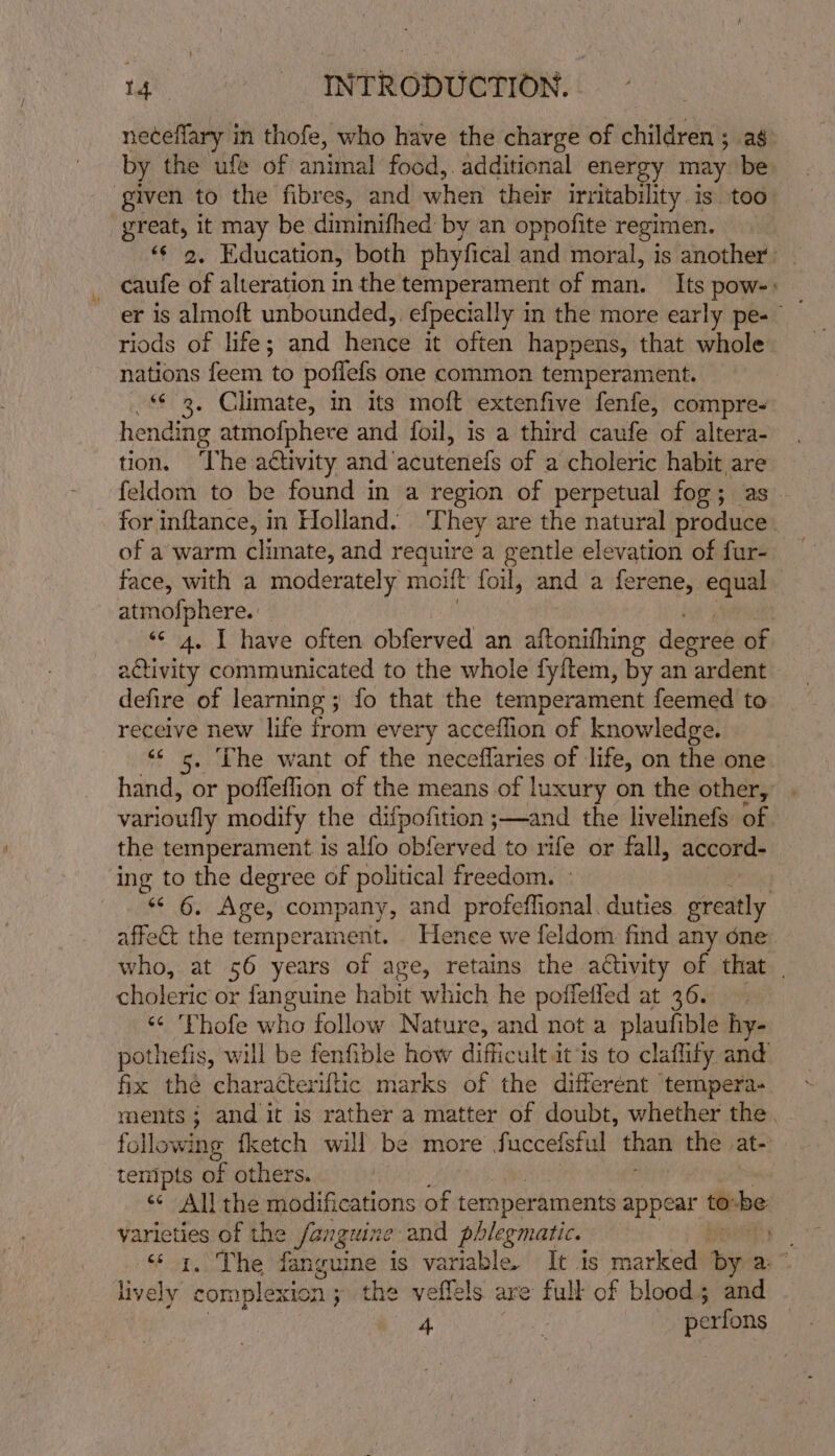 neceflary in thofe, who have the charge of children ; ag by the ufe of animal food, additional energy may be ‘given to the fibres, and “elie their irritability 1 is. too: great, it may be diminifhed by an oppofite regimen. ‘¢ 2. Education, both phyfical and moral, is another. caufe of alteration in the temperament of man. Its pow-+ er 1s almott unbounded, efpecially in the more early pe- riods of life; and hence it often happens, that whole nations feem to poflefs one common temperament. *¢ 2, Climate, in its moft extenfive fenfe, compre- hending atmofphere and foil, is a third caufe of altera- tion. ‘The activity and’ acutenels of a choleric habit are feldom to be found in a region of perpetual fog ; as for inftance, in Holland. ‘They are the natural produce. of a warm climate, and require a gentle elevation of fur- face, with a moderately molt foul, and a ferene, equal. atmofphere. «¢ 4, I have often obferved an iisbistine degree of activity communicated to the whole fyitem, by an ardent defire of learning ; ; fo that the temperament feemed to recelve new life irom every acceflion of knowledge. ‘‘ 5. The want of the neceffaries of life, on the one hand, or poffeflion of the means of luxury on the other, varioufly modify the difpofition ;—and the livelinefs of. the temperament is alfo obferved to rife or fall, accord- ‘ing to the degree of political freedom. ° *¢ 6. Age, company, and profeffional. duties greatly affect the temperament. _ Hence we feldom find any one who, at 56 years of age, retains the activity of that | choleric or fanguine habit which he poffeffed at 36. ‘¢ Thofe who follow Nature, and not a plaufible hy- pothefis, will be fenfible how difficultit is to claflity and fix thé charatteriftic marks of the differént tempera-. ments; and it is rather a matter of doubt, whether the. following fketch will be more fucceisful than the at- tempts of others. &lt;¢ All the modifications of ternperaments appear torbe Liciri of the fanguine and phlegmatic. 3S . The fanguine is variable. It 1s marked by By.” lively complexi ion; the veflels are full of blood; and