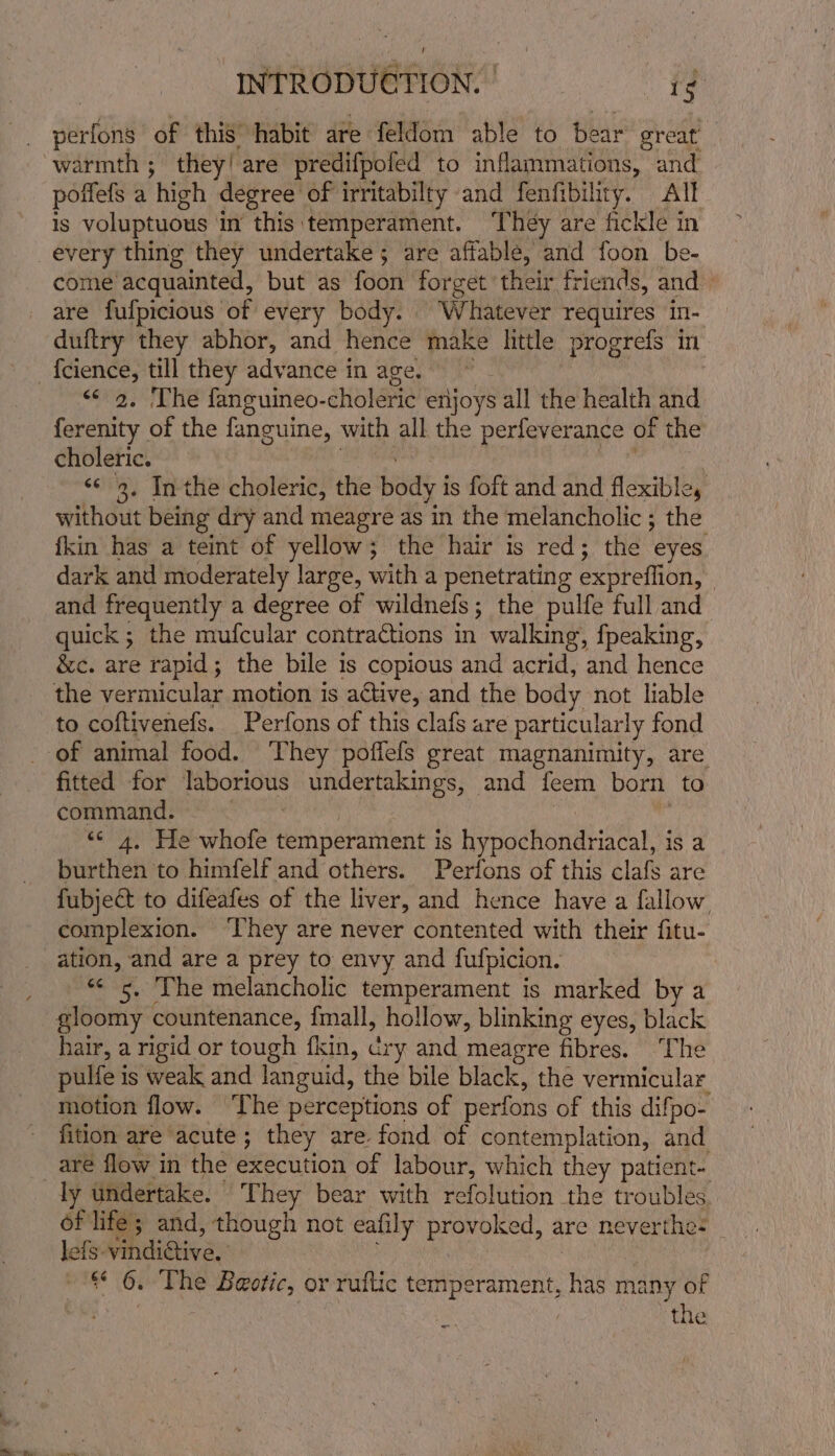 serie of this habit are feldom able to bear great’ poffefs a ‘high degree of irritabilty and fenfibility. All Is voluptuous 1 in this temperament. ‘They are fickle in every thing they undertake ; are affable, and foon be- come’ acquainted, but as foon forget their. friends, and are fulpicious of every body. Whatever requires in- duftry they abhor, and hence make little. progrefs in. “&lt;9. The fanguineo- choleric enijoys all the health and ferenity of the fanguine, with all the perfeverance of the choleric. | ‘¢ 3. Inthe choleric, the body j is foft and and flexible, without being dry and meagre as in the melancholic ; the {kin has a teint of yellow; the hair is red; the ‘eyes dark and moderately large, wh a penetrating expreflion, | and frequently a degree of wildnefs; the pulfe full and quick ; the mufcular contractions in walking, fpeaking, &amp;c. are rapid; the bile is copious and acrid, and hence the vermicular motion is active, and the body not liable to coftivenefs. Perfons of this clafs are particularly fond fitted for laborious undertakings, and {feem born to command. &lt;&lt; 4. He whole temperament 1S Hinge bonaltiatal is a burthen to himfelf and others. Perfons of this clafs are fubject to difeafes of the liver, and hence have a fallow complexion. ‘They are never contented with their fitu- ation, and are a prey to envy and fufpicion. «¢ 5. The melancholic temperament is marked by a gloomy countenance, {mall, hollow, blinking eyes, black hair, a rigid or tough fkin, cry and meagre fibres. ‘The pulfe i is weak and languid, the bile black, the vermicular motion flow. The perceptions of perfons of this difpo- fition are acute; they are fond of contemplation, and are flow in the execution of labour, which they patient- of life; and, though not eafily provoked, are neverthe- leis. vindi@ive, “6. The machetes or ruflic temperament, Ru many of the