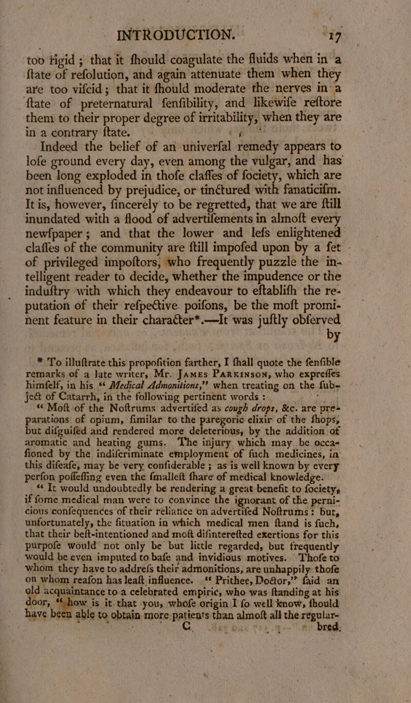 too tigid ; that it fhould coagulate the fluids when in a {tate of refolution, and again attenuate them when they are too vifcid; that it fhould moderate the nerves in a ~ftate of preternatural fenfibility, and likewife reftore them to their proper degree of irritability, when they are in a contrary ftate. ge Indeed the belief of an univerfal remedy appears to lofe ground every day, even among the vulgar, and has been long exploded in thofe claffes of fociety, which are not influenced by prejudice, or tinctured with fanaticifm. ‘tis, however, fincerely to be regretted, that we are {till inundated with a flood of advertifements in almoft every newfpaper; and that the lower and lefs enlightened claffes of the community are ftill impofed upon by a fet - of privileged impoftors, who frequently puzzle the in- telligent reader to decide, whether the impudence or the induftry with which they endeavour to eftablifh the re- putation of their refpective. poifons, be the moft promi- nent feature in their character*.—It was juftly obferved . : . | by * To illuftrate this propofition farther, I fhall quote the fenfible remarks of a Jate writer, Mr. James Parkinson, who exprefles himfelf, in his *¢ Medical Admonitions,” when treating on the fub- ject of Catarrh, in the following pertinent words :. “© Moft of the Noftrums advertifed as cough drops, &amp;c. are pre= parations of opium, fimilar to the paregoric elixir of the fhops, but difguifed ard rendered more deleterious, by the addition of aromatic and heating gums. The injury which may be occa- fioned by the indifcriminate employment of fuch medicines, in’ this difeafe, may be very confiderable ; as is well known by every perfon poffefling even the {malleit thare of medical knowledge. ‘* It would undoubtedly be rendering a great benefit to fociety, if {ome medical man were to convince the ignorant of the perni- cious confequences of their reliance on advertifed Noftrums: bur, unfortunately, the fituation in which medical men ftand is fuch, that their beft-intentioned and moft difinterefted exertions for this purpofe would not only be but little regarded, but frequently _ would be even imputed to bafe and invidious motives. Thofe to whom they have to addrefs their admonitions, are unhappily thofe on whom reafon has leaft,influence. ‘** Prithee, Doaor,’”’ faid an qe i atanee to a celebrated empiric, who was ftanding at his oor, **-how is it that you, whofe origin I fo well know, fhould have been able to obtain more. Patients than almoft all the cg Me Sea oe y. mee et A) a rea.
