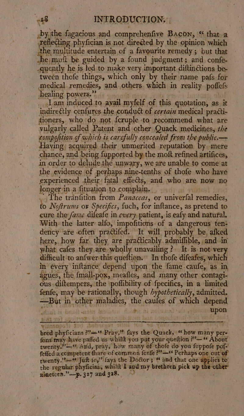 by, the fagacious. and comprehenfive Bacon, '¢ that a fleting phyfician is not direéted by the: opinion which te multitude entertain of a favourite remedy ; ; but that x fs e;mutt be guided by a found judgment; and. confe- -guenily , he is ted to make very important diftinétions be- tween thofe things, which only by their name pafs for medical remedies, and. others which in reality ba healing powers.”? 2 Lam induced to avail myfelf. of this quotation, as it indireétly cenfures the conduét of certain medical practi- tioners, who - do not feruple to recommend what are vulgarly « called Patent and other Quack medicines, the compofition of which is ‘carefully concealed from the public.— Having; acquired their unmerited reputation by. mere chance, and being fupported by the moft refined artifices, in order to delude the unwary, we are unable to come at the evidence of perhaps nine-tenths of thofe who have experienced their; fatal effects, and who are now. ng henge ina fituation to complain. _ , The tranfition from Panaceas, or univ srtat reraee to No oftrums ox Specifics, fuch, for inftance, as pretend to cure the fame dileafe in every, patient, is eafy and natural, With the latter alfo, impofitions: of a dangerous fen dency ‘are -often practifed. It will probably be, afked here, how far they are practicably. admiffible, , and: in what cafes they.are wholly unavailing ?. It. is not ve difficult to anfwer this queftion.” In thofe difeafes, which — in’ évery inftance’ depend upon the fame caufe, as in agues, the fmall-pox, meafles, and many other contagi- ous. diftempers, the ‘poflibility of fpecifics, in a limited fenfe, may be rationally, though hypothetically, admitted. wae d in ie) ARES, the caufes of which depend WL Hae tg ee, | ia trict. bohyey twenty.’?+ Jutt fo,” fays the Door 3’ and that one apy the regular: phyfician, whilft I and) my brethren gee up the nineteen.” —p, 327 and 328.