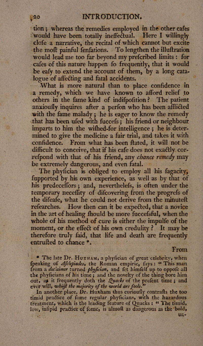 r yao INTRODUCTION. ‘tion; whereas the remedies employed in the other cafes “would have been totally ineffectual. Here I willingly clofe.a narrative, the recital of which cannot but excite the moft painful fenfations. To lengthen the illuftration would lead me too far-beyond my prefcribed limits : for _cafes of this nature happen fo frequently, that it would be eafy to extend the account of them, by a long cata- logue of affecting and fatal accidents. 3 _ What is more natural than to place confidence in ‘a remedy, which we have known to afford relief to others in the fame kind of indifpofition? ‘The patient anxioufly inquires after a perfon who has been afflicted with the fame malady ; he is eager to know the remedy that has been ufed with fuccefs; his friend or neighbour imparts to him the wifhed-for intelligence ; he is deter- mined to give the medicine a fair trial, and takes it with confidence. From what has been ftated, it will not be difficult to conceive, that if his cafe does not exaétly. cor- refpond with that of his friend, any chance remedy may be extremely dangerous, and even fatal. * The phyfician 1s obliged to employ all his fagacity, fupported by his own experience, as well as by that of his predeceffors; and, neverthelefs, is often under the temporary neceflity of difcovering from the progrefs of the difeafe, what he could not derive from the minuteft refearches. How then can it be expected, that a novice in the art of healing fhould be more fuccefsful, when the whole of his method of cure is either the impulfe of the - moment, or the effect of his own credulity? It may be therefore truly faid, that life and death are frequently entrulted to chance *. : if _ © The late Dr. Huxiam, a phyfician of great celebrity, when {peaking of /clepiades, the Roman empiric, fays: ** This man from a déeclaimer turned phyfician, and fet himfelf up to oppofe all the phyficians of his time; and the novelty of the thing bore him out, ag it frequently doth the Quacks of the prefent time ; and ever will, whilf the majority of the world are fools.” ‘ 4 An another place, Dr. Huxham thus curioufly contrafts the too. timid practice of fome regular phyficians, with the hazardous — ‘treatment, which is the leading feature of Quacks: * he timid, low, mnfipid practice of fome,; 1s almoft as dangerous as the ‘bold, ess J ‘ i ; UhRe | Wx ts