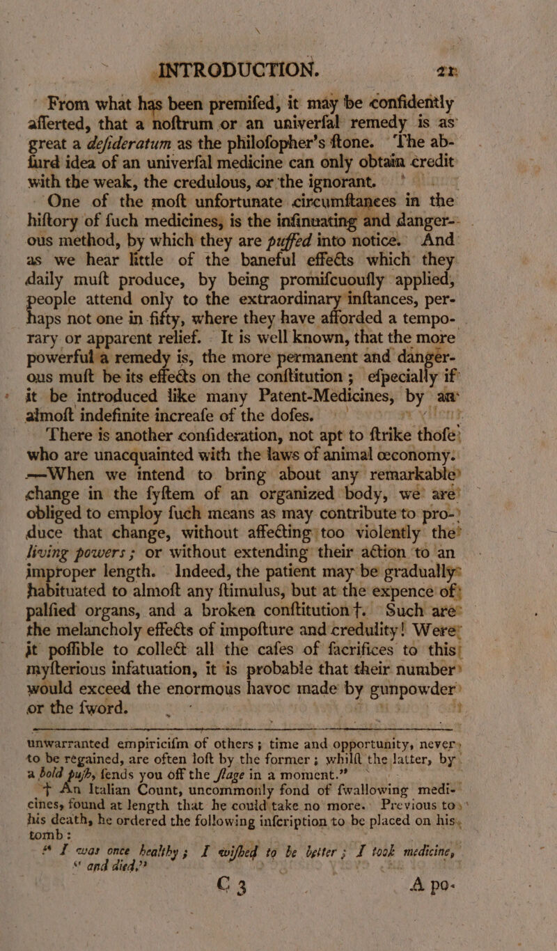 \ INTRODUCTION. a ’ From what be been premifed, it may be confidently afferted, that a noftrum or an univerfal remedy is as great a defideratum as the philofopher’s ftone. ‘The ab- furd idea of an univerfal medicine can only obtain credit with the weak, the credulous, or the ignorant. * | | One of the moft unfortunate circumftanees in the hiftory of fuch medicines, is the infinuating and danger-- - ous method, by which they are puffed into notice. And as we hear little of the baneful effeéts which they. daily muft produce, by being promifcuoufly applied, poke attend only to the extraordinary inftances, per- aps not one in fifty, where they have afforded a tempo- rary or apparent relief. - It is well known, that the more powerful a remedy is, the more permanent and danger- ous muft be its effeéts on the conftitution ; efpecially if it be introduced like many Patent-Medicines, by an almoft indefinite increafe of the dofes. = There is another confideration, not apt to ftrike thofe: who are unacquainted with the laws of animal ceconomy. -—When we intend to bring about any remarkable? change in the fyftem of an organized body, we’ are’ obliged to employ fuch means as may contribute'to pro-? duce that change, without affecting: too violently the’ living powers ; or without extending’ their ation ‘to an improper length. . Indeed, the patient may be gradually: habituated to almoft any {timulus, but at the expence of! palfied organs, and a broken conftitutiont. Such are: the melancholy effects of impofture and credulity! Werer it poffible to colleé&amp;t all the cafes of facrifices to this; mytterious infatuation, it is probable that their number would exceed the enormous havoc made by gunpowder’ or the fword. a; t) ais i Se a ee er ee ‘Sis ee A See ae ee ee unwarranted empirici{m of others; time and opportunity, never» to be regained, are often loft by the former; whilft the latter, by. a bold pujb, fends you off the flage in amoment.” &gt; « : “&gt; An Italian Count, uncommonly fond of fwallowing medi- cines, found at length that he could take no more. Previous toy’ his ee he ordered the following infeription to be placed on his, tomb: . # I was once healthy; I wifbed to be letter; I took medicine, “ and aied,?? | | C3 . A po: e