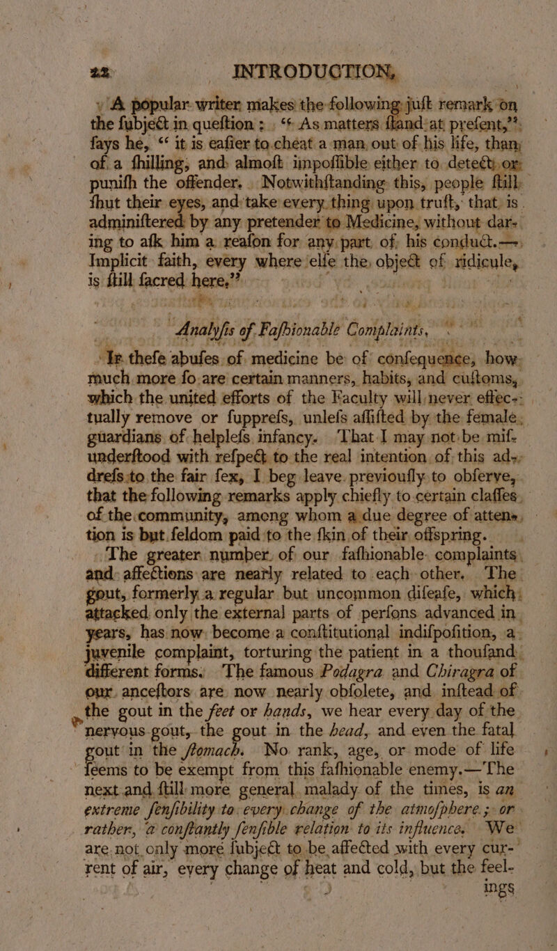 » A popular writer makes the following jult remark on the fubject in. queftion ; . ‘+ As matters dew: at, prefent,”?, fays he, “‘ it is eafier to.chéeat a man, out of his life, tham of.a fhilling, and; almoft impoffible either to. detect, or: punith the offender. Notwith{tanding this, people fill thut their eyes, and:take every. thing upon truft,: that. is. adminiftered by any pretender te Medicine, without dar-. ing to afk him a reafon for any part of, his condudt.—, Implicit faith, every where elfe the, obje&amp; of ridicule, Analyfis of Fafbionable Complaints, © I thefe abufes of medicine be of confequence, how. — much more fo.are certain manners, habits, and cuftoms,. which the united efforts of the Faculty will never effec-: | tually remove or fupprefs, unlefs aflifted by the female, guardians of helplefs. infancy. ‘That I may not:be mif. underftood with refpe€ to the real intention of this ad-- drefs to, the fair fex, I beg leave. previoufly.to obferve, that the following remarks apply chiefly to.certain clafles, of the community, ameng whom a due degree of attens, - tion is but.feldom paid ‘to the fkin of their offspring. The greater number. of our fafhionable. complaints, _ and: affections are nearly related to each other. The gout, formerly a regular but uncommon difeafe, which, _ attacked, only the externa] parts of perfons advanced in. years, has now: become a conftitutional indifpofition, a. juvenile complaint, torturing the patient in a thoufand: different forms: The famous Podagra and Chiragra of our. anceftors are now nearly obfolete, and inftead of the gout in the fet or hands, we hear every day of the  heryous gout, the gout in the dead, and even the fatal out in the fomach. No. rank, age, or mode of life ~{eems to be exempt from this fafhionable enemy.—'The next and {till more general, malady of the times, is an extreme fenjfibility ta: every change of the atmofpbere.; or rather, @ conftantly fenfible relation to its influence, We are not only more fubje&amp; to be affected with every cur- rent of air, eyery change of heat and cold, but the feel- 7 Benn inh | Ings. 2 2 Zz