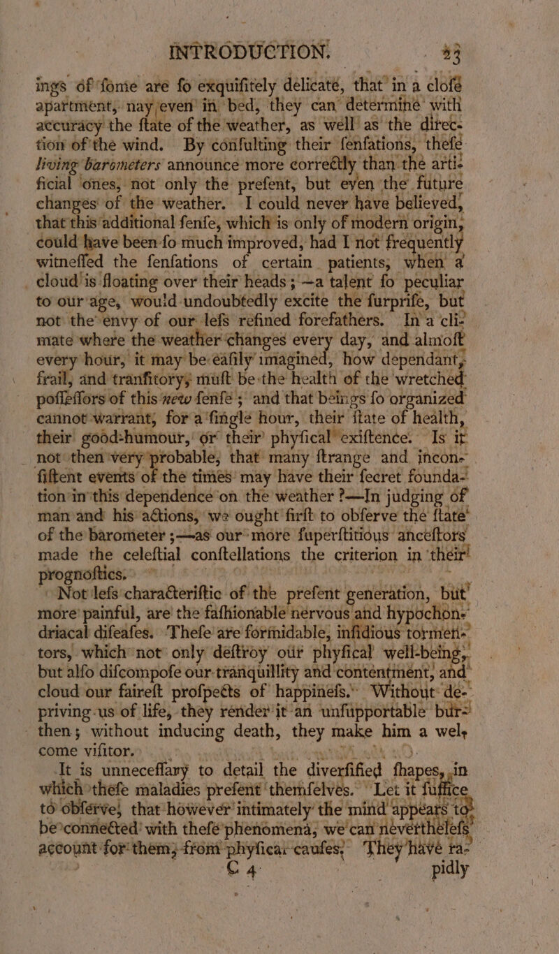 ings éf fomie are fo exquifitely delicaté, that in a clofé apartment, nay/even in bed, they can’ determine’ with tion of'the wind. By confulting their fenfations, thefé living barometers announce more correétly than the arti- ficial ‘ones, not only the prefent, but eyen ‘the future changes' of the weather. I could never have believed, that this additional fenfe, which is only of modern origin, could have been -fo much improved, had I not frequently witneffed the fenfations of certain. patients; when a _ cloud is floating over their’ heads ;'—a talent fo peculiar to our‘age, would undoubtedly excite the furprife, but not the’ envy of our lefs réfined forefathers. Ina cli- mate where the weather changes every day, and almoft every hour, it may be éafily imagined, how dependant, frail; and tranfitory; muft be the health of the wretched poffeffors of this xew fenfe ; and that beings fo organized caiinot warrant, for a'fingl¢ hour, their itate of health, their’ good:humour,’ or their’ phyfical exiftence. Is it _ not then ‘very probable, that many ftrange and jncon- fiftent events of the times’ may have their fecret founda- tion inthis dependence’on. the weather ?—In judging of man and his a€tions, we ought firft to obferve the ftate’ of the barometer ;—as our’ more fuper{titious anceftors made the celeftial conftellations the criterion in ‘their! prognottics, LAN: O8 MERITS AOR APR a I. Not lefs characteriftic of the prefent generation, | but’ more’ painful, are’ the fafhionable nervous and hypochon- driacal difeafes. Thefe are formidable, infid ous torment’ tors, which’ not’ only déftroy oii phyfical well-being, _ but alfo difcompofe our-tranquillity and contentment, and’ cloud our faireft profpetts of happinefs.’ Without: de-- priving-us of life, they render jt an unfupportable bur= then; without inducing death, they make him a wel; Tt is unneceflary to detail the diverfified fhapes, .in which thefe maladies prefent ‘themfelves. Let it fuffic to obferve, that however intimately’ the mind appears to be°connected’ with thefé’ phenomena, we can névertthelef é account for them; from phyficar-caufes; They/have ra- | ) | C 4: | pidly