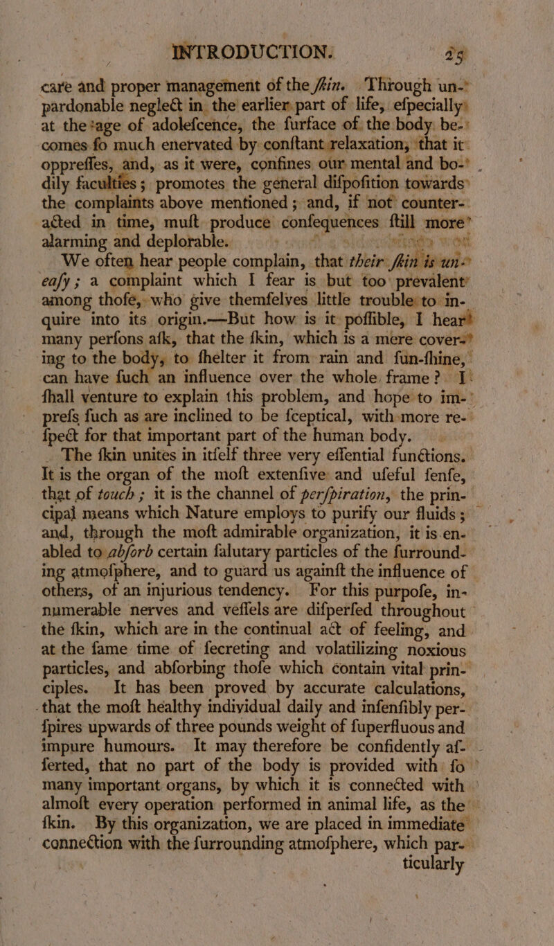pardonable neglect in, the earlier part of life, efpecially) at thetage of adolefcence, the furface of the body. be-: comes fo much enervated by conftant relaxation, ‘that it’ dily faculties ; promotes the general difpofition towards» the complaints above mentioned ; and, if not’ counter-. acted in time, muft. produce confequences {till more’ alarming and deplorable. ying Sheletieiarrend We often hear people complain, that their /hin is un eafy; a complaint which I fear is but too’ prevalent’ among thofe, who give themfelves little trouble to in- ay tg hy et ogee Ory SE. many perfons afk, that the kin, which is a mere cover- ing to the body, to fhelter it from rain and fun-thine, can have fuch an influence over the whole frame? I: prefs fuch as are inclined to be fceptical, with more re-— {pect for that important part of the human body. _ The fkin unites in itfelf three very effential funétions. It is the organ of the moft extenfive and ufeful fenfe, that of touch ; it is the channel of per/piration, the prin- cipal means which Nature employs to purify our fluids ; and, through the moft admirable organization, it is en- abled to ab/ord certain falutary particles of the furround- ing atmofphere, and to guard us againft the influence of | others, of an injurious tendency. For this purpofe, in- the fkin, which are in the continual act of feeling, and. at the fame time of fecreting and volatilizing noxious ciples. It has been proved by accurate calculations, that the moft healthy individual daily and infenfibly per- {pires upwards of three pounds weight of fuperfluous and h many important organs, by which it is connected with fkin. By this organization, we are placed in immediate’ - connection with the furrounding atmofphere, which par. | ticularly