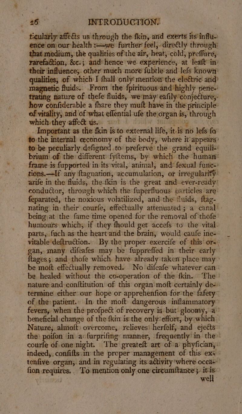 ticularly: afelts us through the fkin, and exerts its’influ- ence’ on) our: health :--we further feel,-dire@ly through’ _ that medium, the qualities of the air, heat! cold, preffure, rarefadtion, &amp;c:; and: hence we. experience, at leaft in: gure influence, other: much more fubtle:and Jefe Knows ; of which I fhall only: mention the eleétric atid io fluids. From the fpirituous’ and highly perie-’ _ trating nature of thefe fluids, we may’ eafily ‘conjecture, how confiderable a fhare they muft have in the principle: ity; and of what eflential -ufe the: ce id through which. they affe&amp; us. Important as the {kin isto external life,it-ig'n6 lefs fo - fo:the internal ceconomy of the body, where it’ appears’ ta be peculiarly Sofie to’ preferve the grand equili-’ brium: of the different: fyftems, by which the human’ frame is {upported in its'vital, animal, and: fexual func’ tions.—If any ftagnation, accumulation, or irregularity: arife in the fluids, the-fkin is the great and ever-ready' conductor, through which the fuperfluous: particles are. feparated, the noxious volatilized, and the’ dluids, ftag- nating in: their courfe, effectually attenuated; a canal’ being:at the fame time opened for the removal of thofe humours which; if they fhould get accefs to the vital. parts, fuch as the heart and the brain, would caufe ine- vitable ‘deftruction. By the proper exercife of this’ ors gan, many difeafes may be fuppreffed in their early — {tages ; and thofe which. have: already taker place may ° be moft effectually removed. No difeafe whatever can - be healed without the co-operation of the fkin. The | - nature-and:conftitution of this organ moft certainly de-.: termine either our hope or apprehenfion for'the fafety” _ _of the: patient.. In the moft: dangerous | rappin fevers, when the profpec of recovery is: but: gloomy, a’ beneficial change of the {kin is'the only’effort, by which — Nature;. almoft: overcome,. relieves’ herfelf, and ejects the: poifon ‘in a: furprifing: manner, frequently’ in the: courfe of one night. The greateft: art ofa: phyfician, : indeed,, confifts.im the proper management of this exs tenfive: organ,. and in regulating its.aétivity where: occas