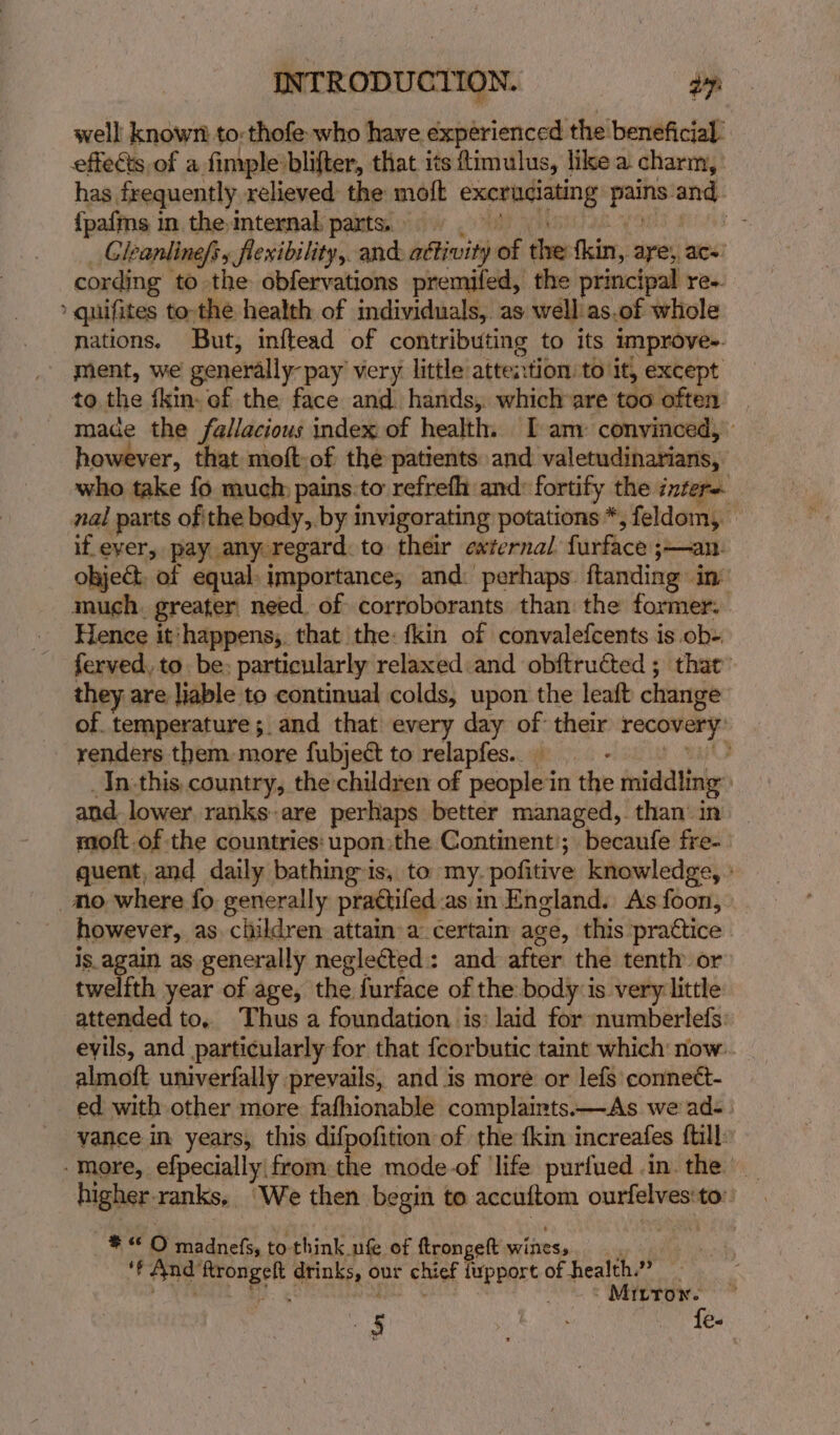 well known. to: thofe who have experienced the beneficial” effeéts of a fimple lifter, that its timulus, like a charm, has frequently relieved the moft excruciating verse ane {pafms in the internal parts. | a) Gleanlinefs, Sflenibility,. and: aétivity as ies faites aye, ace cording to the obfervations premifed, the principal re. quifites to-the health of individuals, as well as.of whole nations, But, inftead of contributing to its improves. ment, we generally-pay very little attention to it, except to the fkin- of the face and. hands, which are too often made the fallacious index of health. I am: convinced, however, that moft-of the patients and valetudinarians, who take fo much pains.to refrefh and: fortify the inters nal parts of the body, by invigorating potations *, feldom,. if ever, pay any regard. to their external furface jan ohject, of equal importance, and: perhaps. ftanding in’ much. greater need. of corroborants than the former. Hence it: ‘happens, that the: fkin of convalefcents is. ob- ferved, to. be: particularly relaxed and obftruéted ; that’ they are liable to continual colds, upon the leaft change of temperature; and that every day of their at renders them more fubject to relapfes.. _ 2. In.this, country, the children of people in the middling | and lower. ranks-are perhaps better managed, than in — moft.of the countries: upon:the Continent’; becaufe fre- quent, and daily bathing-is, to my. pofitive knowledge, » no where fo generally prattifed as in England. As foon, however, as children attain a certain age, this pra€tice is. again as generally neglected: and after the tenth or twelfth year of age, the furface of the body is very little: attended to, Thus a foundation is: laid for numberlefs: eyils, and particularly for that {corbutic taint which now. almoft univerfally prevails, and is more or lefs conneét- ed with other more fafhionable complaints.—As we ad. vance in years, this difpofition of the {kin increafes {till -more, efpecially from the mode-of ‘life purfued in. the — higher. ranks, We then begin to accuftom ourfelves'to: ae O madnefs, to: think ufe of ftrongelt wifes, |  er ah a drinks, our chief iupport of of health.” aiieh ILTON. ‘5 Der fe-