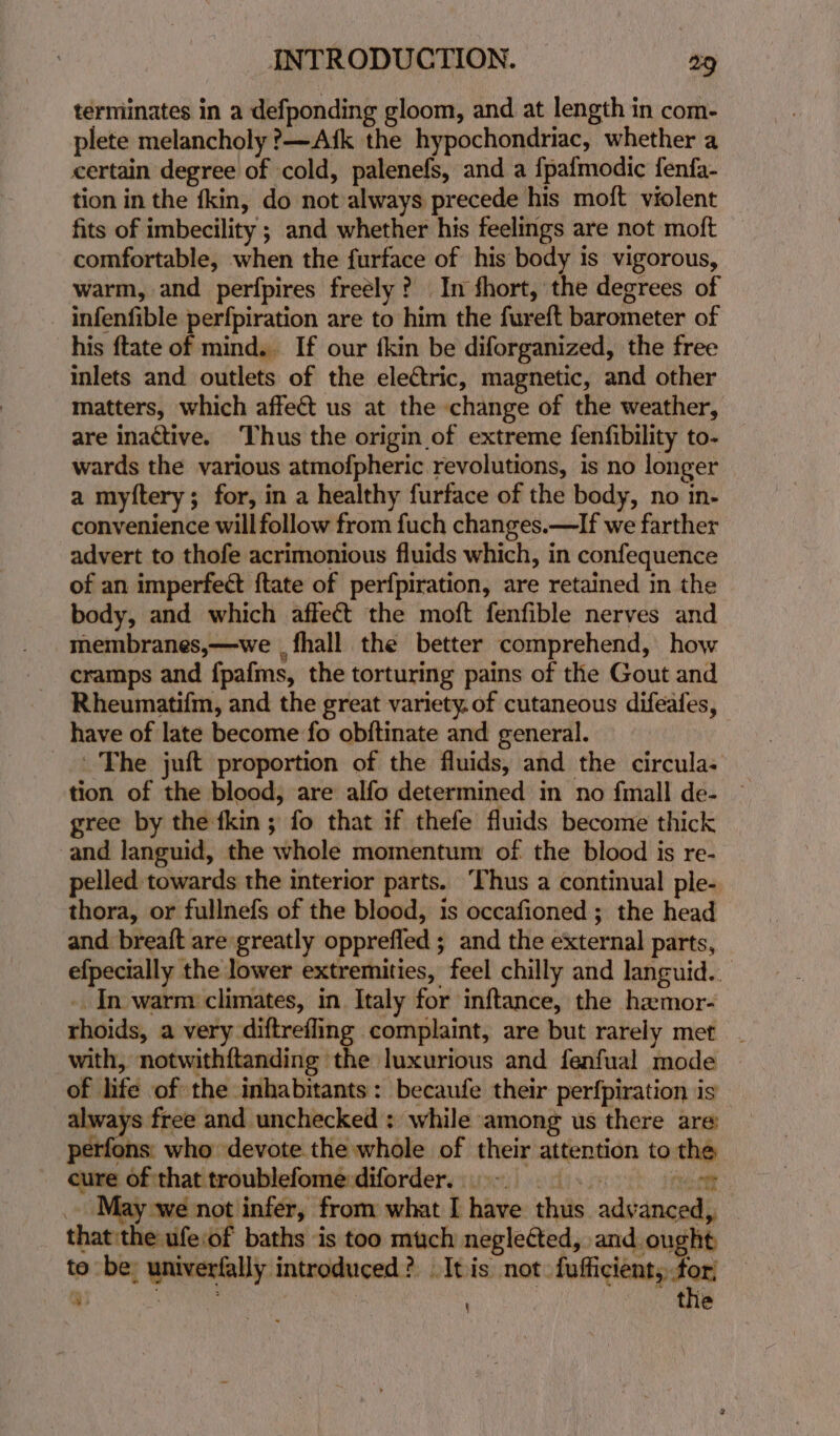 terminates in a defponding gloom, and at length in com- plete melancholy ?—Afk the hypochondriac, whether a certain degree of cold, palenefs, and a fpafmodic fenfa- tion in the fkin, do not always precede his moft violent fits of imbecility ; and whether his feelings are not moft comfortable, when the furface of his body is vigorous, warm, and perfpires freely? In fhort, the degrees of infenfible perfpiration are to him the fureft barometer of his ftate of mind... If our fkin be diforganized, the free inlets and outlets of the electric, magnetic, and other matters, which affect us at the change of the weather, are inactive. Thus the origin of extreme fenfibility to- wards the various atmofpheric revolutions, is no longer a myftery; for, in a healthy furface of the body, no in- convenience will follow from fuch changes.—If we farther advert to thofe acrimonious fluids which, in confequence of an imperfect {tate of perfpiration, are retained in the body, and which affect the moft fenfible nerves and membranes,—we , fhall the better comprehend, how cramps and fpafms, the torturing pains of the Gout and Rheumatifm, and the great variety. of cutaneous difeafes, have of late become fo obftinate and general. The juft proportion of the fluids, and the circula- gree by the fkin ; fo that if thefe fluids become thick and languid, the whole momentum of the blood is re- pelled towards the interior parts. ‘Thus a continual ple- thora, or fullnefs of the blood, is occafioned ; the head and breaft are greatly opprefled ; and the external parts, efpecially the lower extremities, feel chilly and languid. - In warm: climates, in Italy for inftance, the hamor- rhoids, a very diftrefling complaint, are but rarely met. with, notwithftanding the luxurious and fenfual mode of life of the inhabitants: becaufe their perfpiration is always free and unchecked: while among us there are: perfons: who devote the whole of their attention to the cure of that troublefome:diforder. 9° . Raunt _. May we not infer, from what I have thus advanced, thatthe ufeiof baths is too much neglected, and ought to be; univerfally introduced? Itis not fufficient, for; \ the