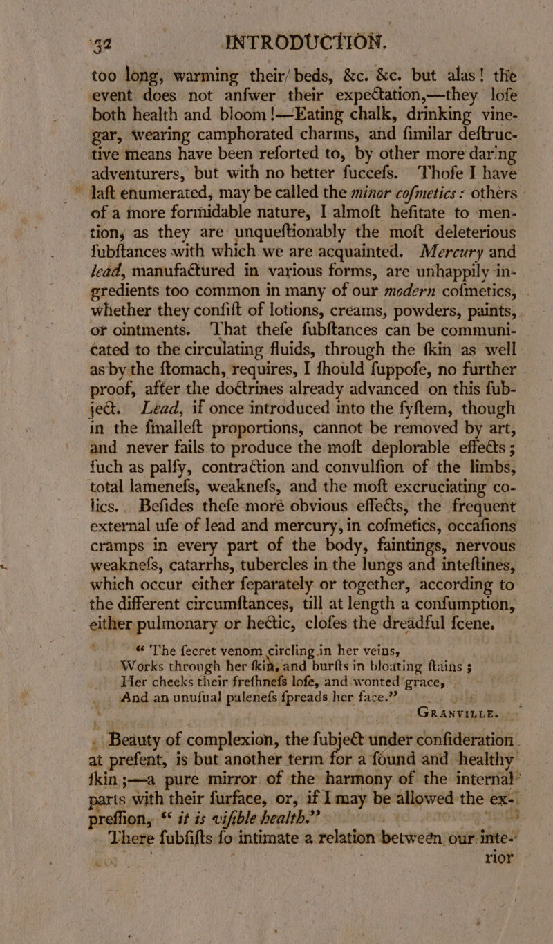 -— 34 : INTRODUCTION, too lone warming their/ beds, &amp;c. &amp;c. but alas! the event does not anfwer their expectation,—they lofe both health and bloom !—FEating chalk, drinking vine- gar, wearing camphorated charms, and fimilar deftruc- tive means have been reforted to, by other more darn of a more formidable nature, I almoft hefitate to men- tions as they are unqueftionably the moft deleterious fubftances with which we are acquainted. Mercury and lead, manufactured in various forms, are unhappily in- gredients too common in many of our modern co{metics, — whether they confift of lotions, creams, powders, paints, of ointments. That thefe fubftances can be communi- cated to the circulating fluids, through the fkin as well as by the ftomach, requires, I fhould fuppofe, no further proof, after the doétrines already advanced on this fub- ject. Lead, if once introduced into the fyftem, though a the finalleft proportions, cannot be removed by art, and never fails to produce the moft deplorable effedts ; fuch as palfy, contraction and convulfion of the limbs, lics.. Befides thefe moré obvious effects, the frequent external ufe of lead and mercury, in cofmetics, occafions cramps in every part of the body, faintings, nervous weaknefs, catarrhs, tubercles in the lungs and inteftines, which occur either feparately or together, according to the different circumftances, till at length a confumption, oliey pulmonary or heétic, clofes the dreadful icene. - The fecret venom. circling in her veins, Works through her fit, and burlts in bloating ftains 5 Her cheeks their frefhnefs lofe, and w onted’ grace, _. And an unufual palenefs fpreads her face.” We Gr: ANVILLE. + «Beauty of complexion, the fubjec&amp; under confideration . at prefent, is but another term for a found and healthy fkin ;—a pure mirror of the harmony of the internal’ rts with their furface, or, if Imay be allowed he eX- preflion, “© it is vifible health ?? oClvrrs % 4 There fubfifts fo intimate a relation between our: inte.’ rior
