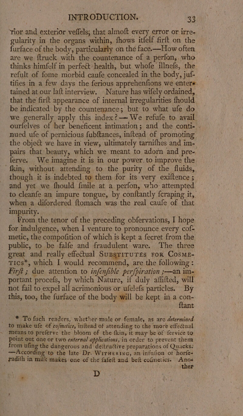 ‘lor and exterior veffels; that almoft every error or irre, gularity in the organs within, fhows itfelf firft on the furface of the body, particularly on the face.—How often. are we ftruck with the countenance of a perfon, who thinks himfelf in perfect health, but whofe ‘illnefs, the refult of fome morbid caufe concealed in the body, juf- tifies in a few days the ferious apprehenfions we enters: tained at our laft interview. Nature has wifely ordained, that the firft appearance of internal irregularities fhould be indicated by the countenance; but to what ufe do we generally apply this index?-—— We refufe to avail ourfelves of her beneficent intimation; and the conti- nued ufe of pernicious fubftances, inftead of promoting the obje&amp; we have in view, ultimately tarnifhes and im- pairs that beauty, which we meant to adorn and pre-, ferve. We imagine it is in our power. to improve the kin, without attending to the purity of the fluids, though it is indebted to them for its very exiftence ; and yet we fhould {mile at a perfon, who attempted to cleanfe an impure tongue, by conftantly {craping it, when a difordered ftomach was the real caufe of that impurity. | From the tenor of the preceding obfervations, I hope for indulgence, when I venture to pronounce every cof= metic, the compofition of which is kept a fecret from the public, to be falfe and fraudulent ware. The three great and really effectual SusgriruTges For CosME- Tics*, which I would recommend, are the following : Firft ; due attention to infenfible per/piration ;—an im- portant procefs, by which Nature, if duly affifted, will not fail to expel all acrimonious or ufelefs particles. By this, too, the furface of the body will be kept in a con- | : 3 oY mh Sys {lant * To fuch readers, whether male or female, as are determined to make ufe of co/metics, inftead of attending to the more effectual means to preferve the bloom of the fkin, it may be of fervice to Point out one or two external applications, in order to prevent them from ufing the dangerous and deltructive preparations of Quacks: —According to the late Dr. Wirkerine, an infufion of horfe- radifh in milk makes one of the fafeft and beft cofmetics. Anos . ther Ty : ¥