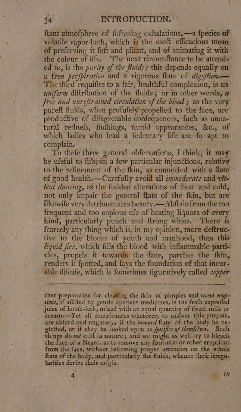 ftant atmofphere of foftening exhalations,—a {pecies of volatile vapor-bath, which is the moft efficacious mean of preferving it foft and pliant, and of animating it with the colour of life. The next circumftance to be attend-* ed to, is the purity of the fluids ; this depends equally on a free per/piration and a vigorous ftate of dige/tion— The third requifite to a fair, healthful complexion, is an uniform diftribution of the fluids; or in other words, @ free and unreftrained circulation of the blood ; as the very pureft fluids, when profufely propelled to the face, are productive of difarreeable confequences, fuch as unna- tural rednefs, flufhings, tumid appéarances, &amp;c., of which ladies who lead a fedentary life are fo apt to - complain. ga iran | i ES. BE To thefe three general obfervations, I think, it may be ufeful to fubjoin a few particular mjunCions, relative to-the refinement of the fkin, as connected with a ftate - of good health.—Carefully avoid all immoderate and vfo- lent dancing, as the fudden alterations of heat and cold, - not only impair the general flate of the fkin, but are likewife very detrimentalto beauty.— Abftain from the too _ frequent and too copious ufe of heating liquors of every — kind, particularly punch and {trong wines. There is {carcely any thing which is, in my opinion, more deftruc- tive to the bloom of youth and manhood, than this liquid fire, which fills the blood with inflammable parti- cles, propels it towards the face, parches ‘the fkin, . renders it {potted,.and lays the foundation of that incur- able difeafe, which is fometimes figuratively called copper ther preparation for cledeing the fkin of pimples and recent erup- tions, if aflifted by gentle aperient medicines, is the frefh expreffed juice of houfe-leck, mixed with an equal quantity of fweet milk or cream.—Yet all contrivances whateyer, to anfwer this purpofe, are abfurd and nugatory, if the inward flate of the body be ne&lt; glected, or if they be looked upon as fpecifics of themfelves. Such . things do aof exilt in nature; and we might as well try to bleach the face of a Negro, as to remove any fcorbutic or other eruptions from the face, without beitowing proper attention on the whole ftate of the body, and particularly the fluids, whence thefe irregu- larities derive their origin. .