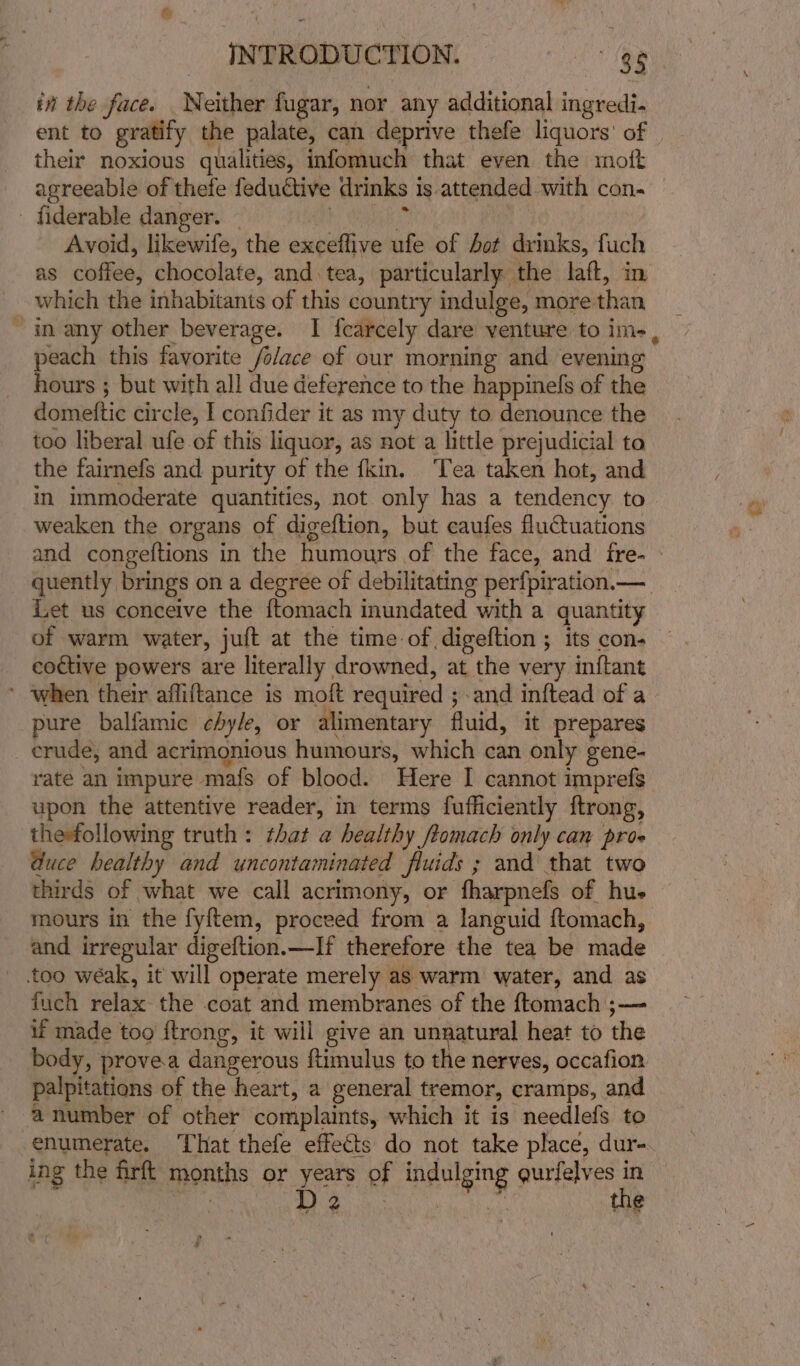 in the face. Neither fugar, nor any additional ingredi- ent to gratify the palate, can deprive thefe liquors’ of their noxious qualities, infomuch that even the moft agreeable of thefe feductive drinks is attended with con- - fiderable danger. - * Avoid, likewife, the exceflive ufe of hot drinks, fuch as coffee, chocolate, and tea, particularly the laft, in which the inhabitants of this country indulge, morethan _ ~ many other beverage. I fcarcely dare venture toim-, — peach this favorite /olace of our morning and evening hours ; but with all due deference to the happinels of the domeftic circle, I confider it as my duty to denounce the too liberal ufe of this liquor, as not a little prejudicial to the fairnefs and purity of the fkin. ‘Tea taken hot, and in immoderate quantities, not only has a tendency. to weaken the organs of digeftion, but caufes fluctuations and congeftions in the humours of the face, and fre- quently brings on a degree of debilitating perfpiration.—_ Let us conceive the ftomach inundated with a quantity of warm water, juft at the time of digeftion ; its con- coctive powers are literally drowned, at the very inftant ’ when their affiftance is moft required ;.and inftead of a pure balfamic chyle, or alimentary fluid, it prepares crude, and acrimonious humours, which can only gene- rate an impure mafs of blood. Here I cannot imprefs upon the attentive reader, in terms fufficiently ftrong, thefollowing truth: that a healthy ftomach only can pros @uce healthy and uncontaminated fluids ; and that two thirds of what we call acrimony, or fharpnefs of hue mours in the fyftem, proceed from a languid ftomach, and irregular digeftion.—If therefore the tea be made too wéak, it will operate merely as warm water, and as fuch relax the coat and membranes of the ftomach ;— if made too {trong, it will give an unnatural heat to the body, provea dangerous ftimulus to the nerves, occafion palpitations of the heart, a general tremor, cramps, and anumber of other complaints, which it is needlefs to enumerate. ‘That thefe effects do not take place, dur- | tie Rts : Wig