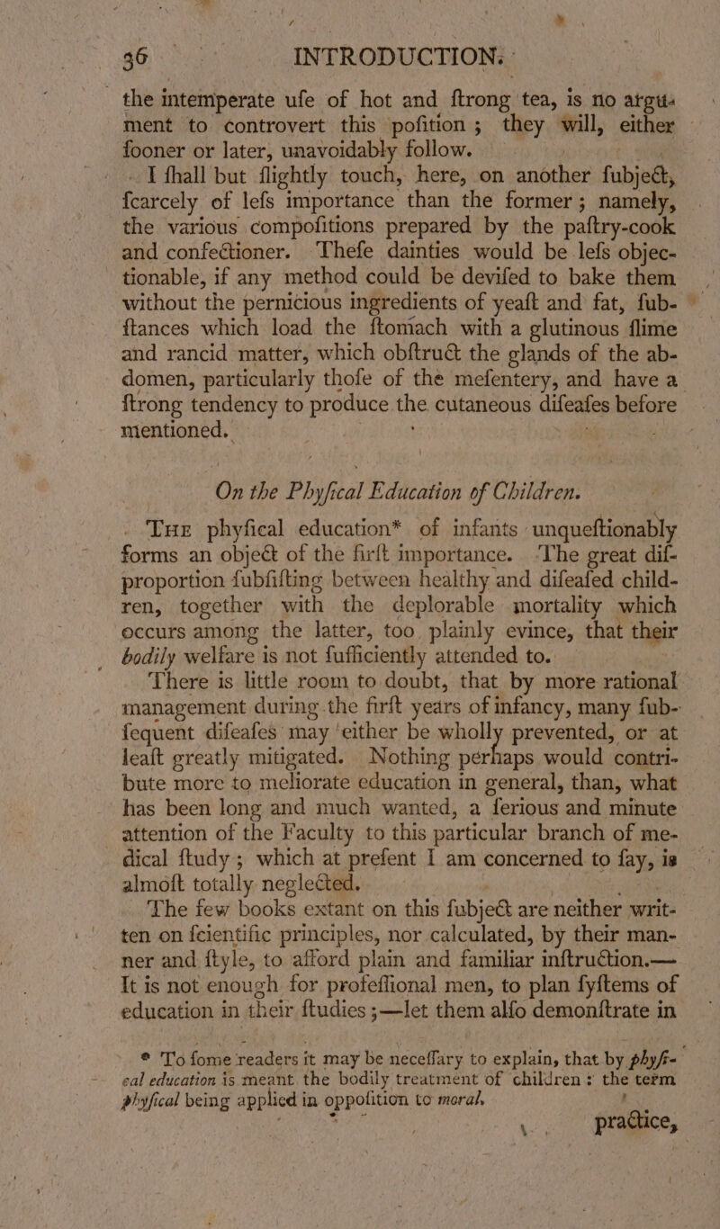 f a b do's INTRODUCTION. ment to controvert this pofition ; they will, either fooner or later, unavoidably follow. I thall but flightly touch, here, on anhther fahivgh fearcely of lefs importance than the former; namely, the various compofitions prepared by the paftry-cook and confectioner. ‘Thefe dainties would be lefs objec- tionable, if any method could be devifed to bake them ftances which load the ftomach with a glutinous flime and rancid matter, which obftruct the glands of the ab- domen, particularly thofe of the mefentery, and have a ftrong tendency to produce une cutaneous difeates before mentioned. On the Phyfical Education of Children. Tue phyfical education* of infants - unqueftionably forms an object of the firft importance. ‘The great dif- proportion fubfifting between healthy and difeafed child- ren, together with the deplorable mortality which occurs among the latter, too plainly evince, that their bodily welfare is not fufliciently attended to. There is little room to doubt, that by more rational fequent difeafes may ‘either be une prevented, or at leaft greatly miugated. Nothing perhaps would contri- bute more to meliorate education in general, than, what has been long and much wanted, a “ferious and minute attention of the Faculty to this particular branch of me- — dical ftudy; which at prefent I am concerned to fay, is almoft totally neglected. ten on {cientific principles, nor calculated, by their man- ner and ftyle, to afford plain and familiar inftruction.— It is not enough for profeflional men, to plan fy{tems of education in their ftudies ;—let them allo demonitrate in cal education is meant the bodily treatment of children: the term phyfical being applied i In Sey to moral, =