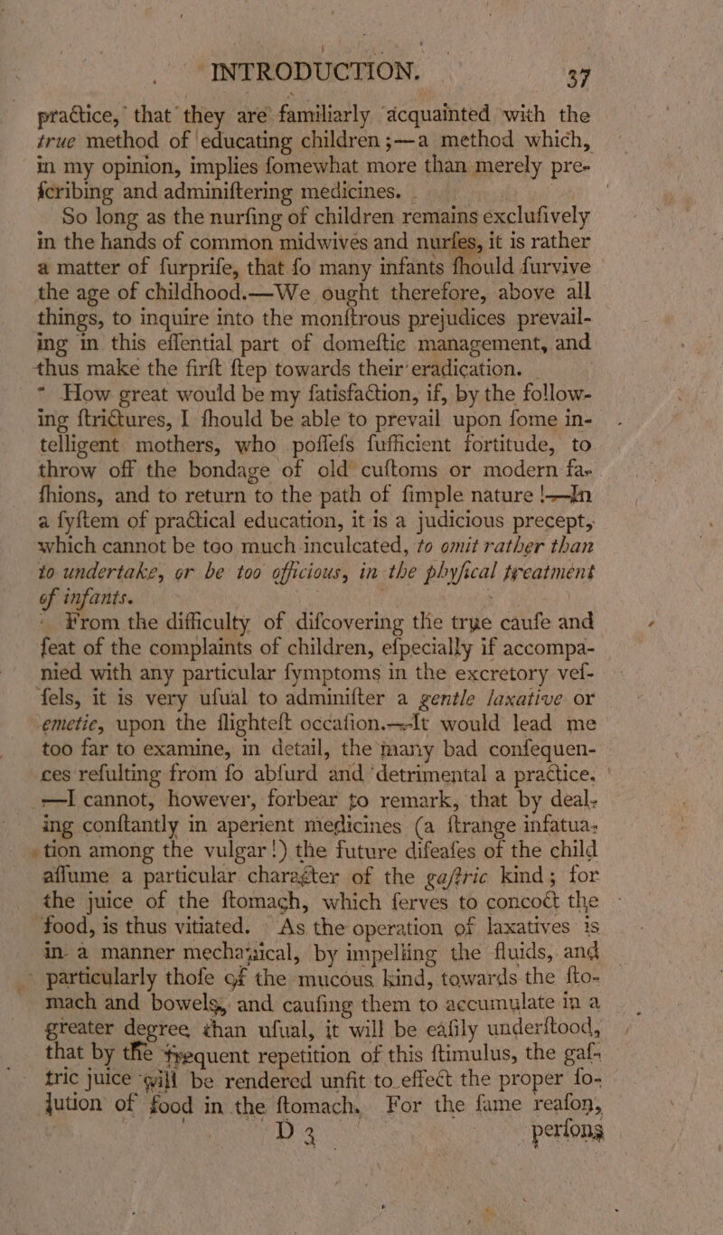 practice, that they are familiarly “acquainted with the true method of ‘educating children ;—a method which, in my opinion, implies fomewhat more than merely pre- fcribing and adminiftering medicines. _ ee ee So long as the nurfing of children remains exclufively m the hands of common midwives and nurfes, it is rather a matter of furprife, that fo many infants fhould furvive the age of childhood.—We ought therefore, above all things, to inquire into the monftrous prejudices prevail- ing in this effential part of domeftic management, and thus make the firft {tep towards their’ eradication. _ * How great would be my fatisfaction, if, by the follow- ing {trictures, I fhould be able to prevail upon fome in- telligent mothers, who poffefs fufficient fortitude, to throw off the bondage of old cuftoms or modern far fhions, and to return to the path of fimple nature !—In a fyftem of practical education, it is a judicious precept, which cannot be teo much inculcated, to omit rather than to undertake, or be too officious, in the phyfical treatment of infants. — | ne “ae: ' From the difhculty of difcovering the trye caufe and feat of the complaints of children, efpecially if accompa- nied with any particular fymptoms in the excretory vel- fels, it is very ufual to adminifter a gentle /axative or emetic, upon the flighteft occafion.-It would lead me too far to examine, in detail, the many bad confequen- ces refulting from fo abfurd and ‘detrimental a practice. | _-I cannot, however, forbear to remark, that by deal. ing conftantly in aperient meflicines (a ftrange infatua- tion among the vulgar!) the future difeafes of the child aflume a particular charagter of the gafric kind; for the juice of the ftomagh, which ferves to concoét the food, is thus vitiated. As the operation of laxatives is in a manner mechaxsical, by impeliing the fluids, and y. particularly thofe of the mucous kind, towards the {to- mach and bowelg, and caufing them to accumulate ina greater degree than ufual, it will be eafily underftood, that by the frequent repetition of this ftimulus, the gaf. tric juice “will be rendered unfit to_effect the proper fo- ution of food in the ftomach. For the fame reafon, Meee a perfong