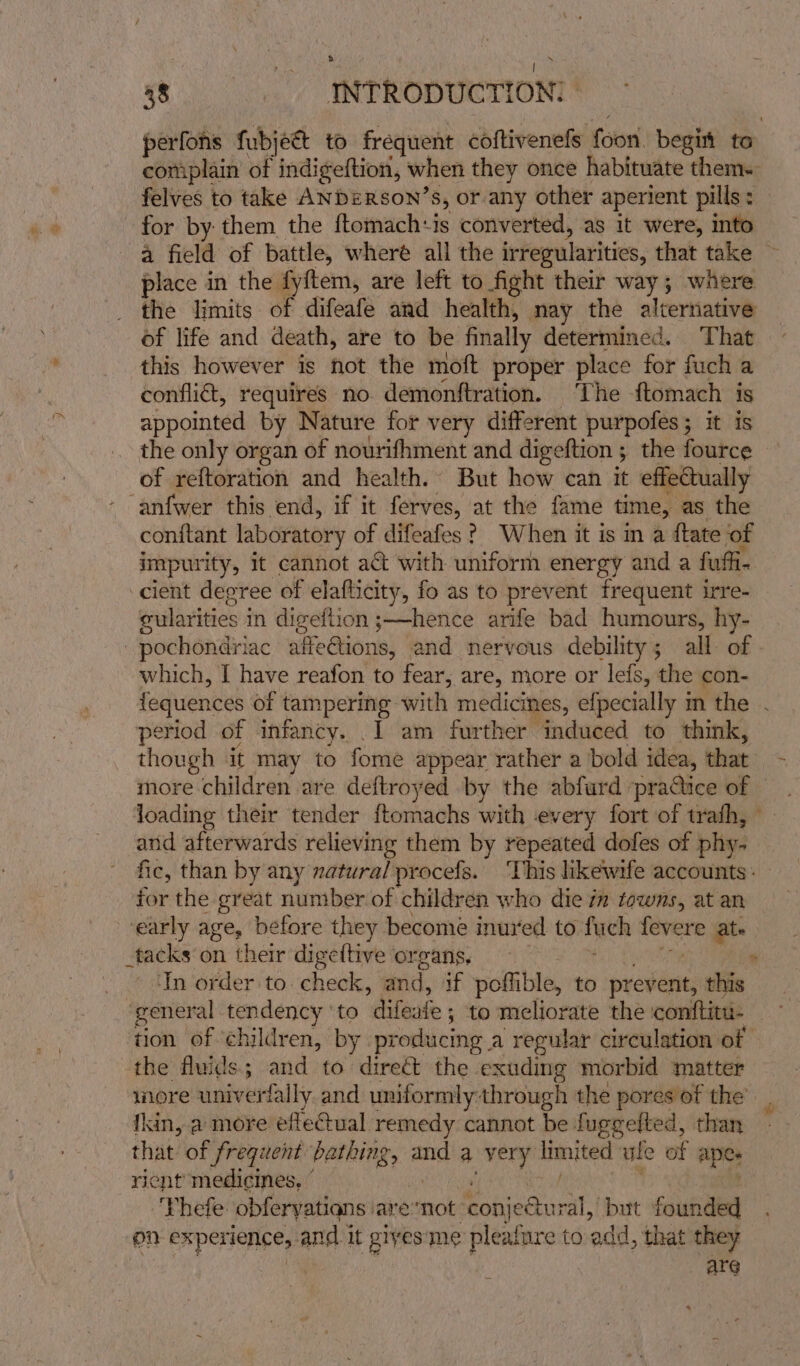 aaa ne 38 INTRODUCTION? perfons fubjec&amp;t to frequent coftivenefs foon, begit to complain of indigeftion, when they once habituate them. felves to take ANDERSON’S, or any other aperient pills: for by: them the ftomach+is converted, as it were, into place in the fyftem, are left to fight their way; where the limits of difeafe and health, nay the alternative of life and death, are to be finally determined. That this however is hot the moft proper place for fuch a confi, requires no. demonftration. The ftomach is appointed by Nature for very different purpofes; it is the only organ of nourifhment and digeftion ; the fource of reftoration and health. But how can it effetually ‘anfwer this end, if it ferves, at the fame time, as the conftant laboratory of difeafes ? When it is ma {tate of impurity, it cannot act with uniform energy and a fuffi- ‘cient decree of elafticity, fo as to prevent frequent irre- cularities i in digeftion ;——hence arife bad humours, hy- -pochondriac affeGions, and nervous debility; all of which, I have reafon to fear, are, more or lefs, the con- period of infancy. .I am further induced to think, though it may to foie appear rather a bold idea, that more children are deftroyed by the abfurd praQice of loading their tender ftomachs with every fort of trafh, and afterwards relieving them by repeated dofes of phy. fic, than by any natural procefs. ‘This likewife accounts: for the great number of children who die im towns, at an ‘early age, before they become inured to tech snl ate _tacks on their digeltive organs. ° ‘In order to check, and, if poffible, to prev ent, this ‘general ence? to delete | ; to meliorate the comiftit: tion of ‘children, by producing a regular circulation of the fluids; and to direct the exuding morbid matter wore univerfally and uniformly through the pores of the’ tkin, a more efleG@ual remedy cannot be fuggefted, than that of frequent pening, 2 and a Sie nied ule of apes ricnt medicines, ° ‘Thefe obferyations are acer con} eGtural, but founded pn experience, and i it gives: me altars to add, that they ATG ~