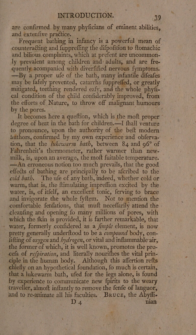 and extenfive practice. i all ~ Frequent bathing in infancy is a powerful mean of counteracting and fupprefling the difpofition to ftomachic and bilious.complaints, which at prefent are uncommon- ly prevalent among children and- adults, and are fre- quently acompanied with diverfified nervous fymptoms. —By a proper ufe of the bath, many infantile difeafes may be fafely prevented, catarrhs fupprefled, or greatly — mitigated, teething rendered eafy, and the whole phyfi- cal condition of the child confiderably improved, from the efforts of Nature, to throw off malignant humours by the pores. : mee It becomes here a queftion, which is the moft proper ° degree of heat in the bath for children.—I fhall venture to pronounce, upon the authority of the beft modern: iuthors, confirmed by my own experience:and obferva- + Vahrenheit’s thermometer, rather warmer than new- — milk, is, upon an average, the moft fuitable temperature. —An erroneous notion too much prevails, that the good — cold bath. ‘The ufe of any bath, indeed, whether cold or warm, that is, the {timulating impreflion excited by the water, is, of itfelf, an excellent tonic, ferving to brace and invigorate the whole fyftem. Not to mention the comfortable fenfations, that muft neceffarily attend the - cleanfing and opening fo many millions of pores, with which the fkin is provided, it is farther remarkable, that water, formerly confidered as a_/imple element, is now pretty generally underftood to be a compound body, con- lifting of oxygen and hydrogen, or vital and inflammableair, cels of refpiration, and literally nourifhes the vital prin- chiefly on an hypothetical foundation, fo much is certain, by experience to communicate new {pirits to the weary and to re-animate all his faculties. Bruce, the Abyfli- - j 8 AF sat iy nian “*