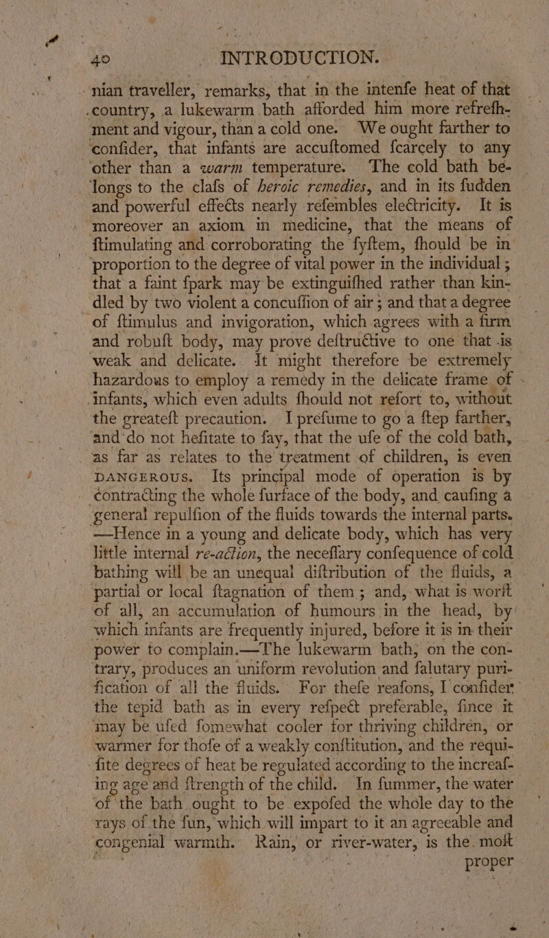 - country, 2 lukewarm bath afforded him more ‘refreth- ment and vigour, than a cold one. ‘We ought farther to ‘other than a warm temperature. The cold bath be- longs to the clafs of heroic remedies, and in its fudden and powerful effects nearly refembles eleétricity. It is ‘moreover an axiom in medicine, that the mieans of {timulating 2 and corroborating the fyftem, fhould be in’ _ ‘proportion to the degree of vital power in the individual ; that a faint fpark may be extinguifhed rather than kin- dled by two violent a concufiion of air ; and thata degree | of ftimulus and invigoration, which agrees with a firm and robuft body, may prove deftructive to one that .is — weak and delicate. It might therefore be extremely hazardous to employ a remedy in the delicate frame of ‘infants, which even adults fhould not refort to, without the greateft precaution. I prefume to go a ftep farther, and‘do not hefitate to fay, that the ufe of the cold bath, vas far as relates to the t treatment of children, is even DANGEROUS. Its principal mode of operation is by contracting the whole furtace of the body, and caufing a general repulfion of the fluids towards the internal parts. —Hence in a young and delicate body, which has very little internal re-aclion, the neceflary confequence of cold bathing will be an unequal diftribution of the fluids, a partial or local ftagnation of them; and, what is worlt of all, an accumulation of humours in ‘the head, by: which infants are frequently injured, before it is in thie power to complain.—The lukewarm bath, on the con- trary, produces an uniform revolution and falutary puri- fication of all the fluids. For thefe reafons, I confider the tepid bath as in every refpect preferable, fince it may be ufed fomewhat cooler for thriving children, or warmer for thofe of a weakly conftitution, and the requi- fite degrees of heat be regulated according to the increaf- ing age ond ftrength of the child. In fummer, the water ‘of the bath ought to be expoled the whole day to the rays of the fun, which will impart to it an agreeable and tee