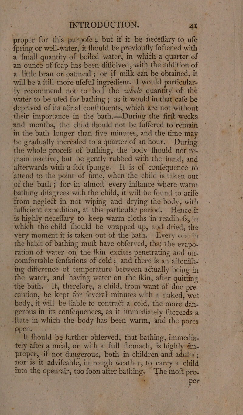 proper for this purpofe;. but if it be neceflary to ufe {pring or well-water, it fhould be previoufly foftened with a {mall quantity of boiled water, in which a quarter of an ounce of foap has been diffolved, with the addition of a little bran or oatmeal; or if milk can be obtained, it will be a ftill more ufeful ingredient. 1 would particular- ly recommend not: to boil the whole quantity of the water to be ufed for bathing ; as it would in that cafe be deprived of its aérial con{tituents, which are not without in the bath longer than five minutes, and the time may be gradually increafed to a quarter of anhour. During the whole procefs of bathing, the body fhould not re- main inactive, but be gently rubbed with the hand, and attend to the point of time, when the child is taken out of the bath; for.in almoft every inftance where warm from neglect in not wiping and drying the body, with fufficient expedition, at this particular period. Hence it very moment it is taken out of the bath. Every one in the habit of bathing muft have obferved, that the evapo- ration of water on the fkin excites penetrating and un- comfortable fenfations of cold ;, and there is an aftonith- ing difference of temperature between actually being in the bath. If, therefore, a child, from want of due pre caution, be kept for feveral minutes with a naked, wet gerous in its confequences, as it immediately flicceeds a pene ek : : It fhould be farther obferved, that bathing, immedia- tely after a meal, or with a full {tomach, is highly 4m- proper, if not dangerous, both in children and adults ; nor’ 1s it advifeable, in rough weather, to carry a child into the open-air, too foon after bathing. ‘Lhe moft pro-