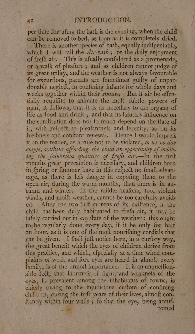 “ per time for’ufing the bath is the evening, when the child can be removed to bed, as foon as it is completely dried, — There is another {pecies of bath, equally indifpenfable, which I will call the Air-bath ; or the daily enjoyment of frefh air. ‘ This is ufually confidered as a promenade, or a walk of pleafure ; and as children cannot judge of its great_utility, and the weather is not always favourable for excurfions, parents are fometimes guilty of unpar- donable neglect, in confining infants for whole days and wecks together within their rooms, But if air be effen- tially requifite to animate the moft fubtle powers of man, it follows, that it is as neceflary to the organs of life as food and drmk ; and that its falutary influence on the conttitution does not fo much depend on the ftate of . it, with refpect to pleafantnefs and ferenity, as on ifs frefhnefs and conftant renewal. Hence I would imprefs it on the reader, as a rule not to be violated, #o /et no day elapfe, without affording the child an opportunity of imbib- ing the falubrious qualities of frefh air.—In the firlt — months great precaution is neceflary, and children born - in fpring or fummer have in this refpect no {mall advan- tagé, as there is lefs danger in expofing them to the q@pen air, during the warm menths, than there is in au-. tumn and winter. In the milder ‘eafons, too, violent winds, and moift weather, cannot be too carefully avoid&gt; ed. After the two firft months of its exiftence, if the child has been duly habituated to frefh air, it may be fafely carried out in any {tate of the weather: this ought tovbe regularly done every day, if it be only for half. an hour, as it is one of the moft nourifhing cordials that can be given. I hall juft notice here, in a curfory way, the great benefit which the eyes of children derive from this practice, and which, efpecially at a time when com- plaints of weak and fore eyes are heard in almoft every - family, is of the utmoft importance. It is an unqueftion- . able fact, that fhortnefs of fight, and weaknels of the eyes, fo prevalent among the inhabitarits.of towns, is © chiefly owing to the injudicious cuftom: of confining children, duiing the firft years of their lives, almoft con- — {tantly within four walls ; fo that the eye, being accufs a tomed
