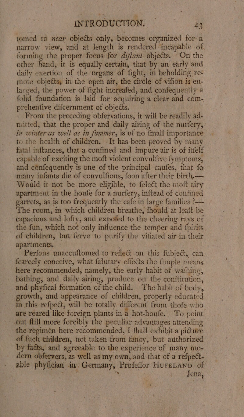 tomed to near objects only, becomes organized for a narrow view, and at length is rendered incapable of, - forming the proper focus for dijfant objects. “On the other hand, it is equally certain, that by an early and daily exertion of the organs of fight, in beholding re- mote ‘objettsy in the open air, the circle of vifion is en- larged, the power of fight increafed, and confequently a fold foundation is laid for acquiring a clear-and com- prehenfive difcernment of objects. From the preceding obfervations, it will be réadily ad- ntted, that the proper and daily airing of the nurlery, in winter as well as in fummer, is of no {mall importance to the health of children. It has been proved by many fata! inftances, that a confined and impure air is of itfelf capable of exciting the moft violent convulfive fymptoms, and confequently 1 is one of the principal caufes, that fe ‘many infants die of convulfions, foon after their birth.— Would it not be more eligible, to felect the moft airy apartment in the houfe for a nurfer Ys inftead of confined garrets, as is too frequently the cafe in large families &gt;— ‘The room, in which children breathe, fhould at lea{t be -¢apacious and lofty, and expofed to the cheering rays of the fun, which not only influence the temper and {pirits of children, but rere to purify the vitiated air in their apartments, Perfons pindicatlionsba to refle&amp; on this fubjegt, ca fcarcely conceive, what falutary effects the fimple means here recommended, namely, the early habit of wafhing, bathing, and daily airing, produce on the conftitution and phyfical formation of the child, ‘The habit of body, growth, and appearance of children, properly educated in this refpect, will be totally, different from thofe who. are reared like foreign plants in a hot-houfe. To point out ftill more forcibly the peculiar advantages attending the regimen here recommended, I fhall exhibit a picture of fuch children, not taken front fancy, but authorized by faéts, and agreeable to the experience of many mo- dern dbfervers, as well as my own, and that of a refpect-. able phyfciat in. Germany; Profeflor HuFELAND of Jena,