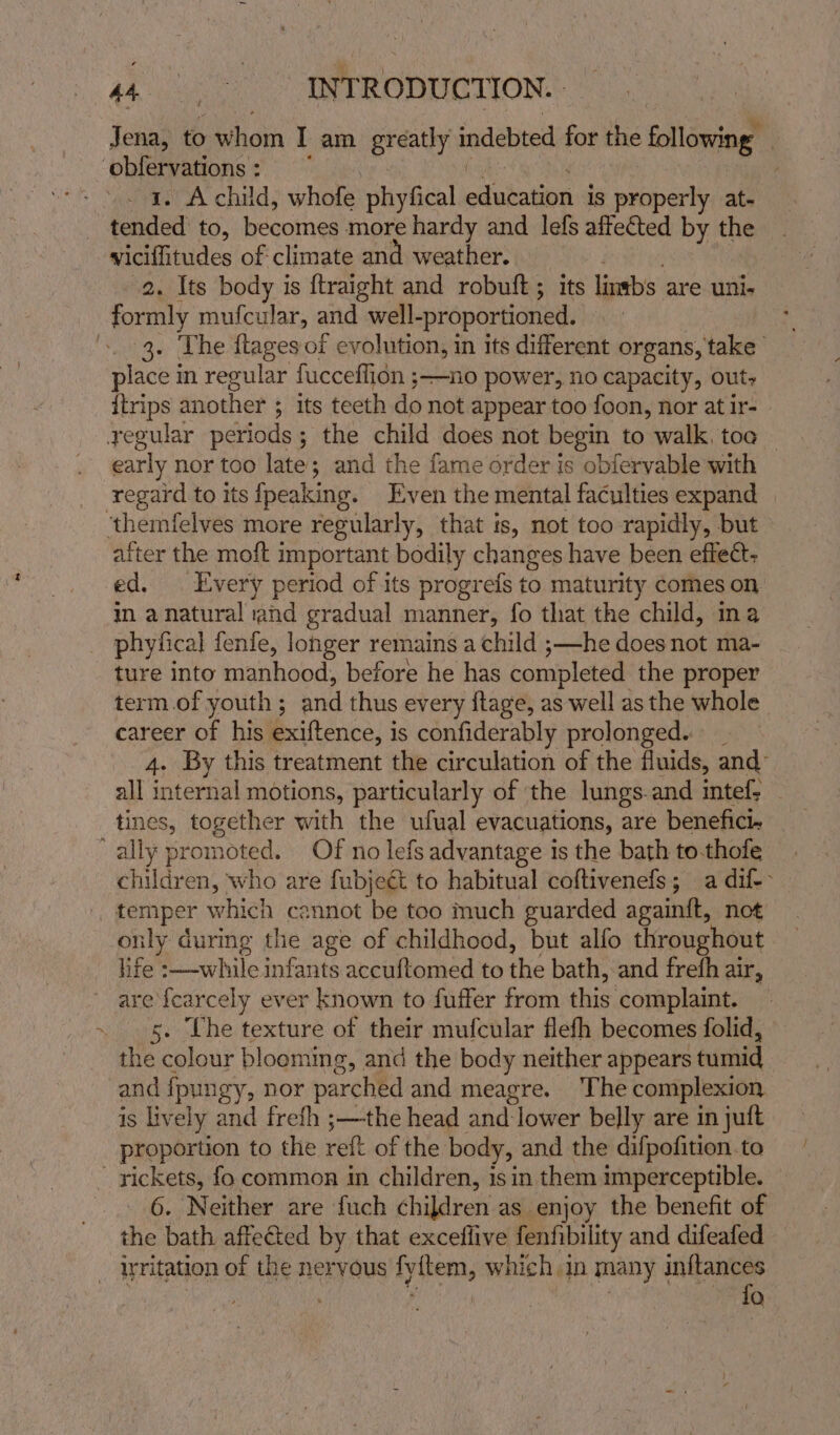 Jena, to whom I am greatly indebted for the following | ‘phieiwations so ies: ie , » . a. Achild, whofe phyfical education is properly at- tended to, becomes more hardy and lefs affected by the viciffitudes of climate and weather. Pelee 2. Its body is ftraight and robuft; its lintbs are uni. formly mufcular, and well-proportioned. at '. 3. The ftages of evolution, in its different organs, take place in regular fucceflion ;—no power, no capacity, out, itrips another ; its teeth do not appear too foon, nor at ir- yegular periods; the child does not begin to walk, toa — early nor too late; and the fame order is obfervable with regard to its {peaking. Even the mental faculties expand ‘themfelves more regularly, that is, not too rapidly, but after the moft important bodily changes have been effect: ed. Every period of its progrefs to maturity comes on in a natural rand gradual manner, fo that the child, na phyfical fenfe, longer remains a child ;—he does not ma- ture into manhood, before he has completed the proper term.of youth; and thus every ftage, as well as the whole career of his exiftence, is confiderably prolonged. _ 4. By this treatment the circulation of the fluids, and- all internal motions, particularly of ‘the lungs-and intef: tines, together with the ufual evacuations, are benefick ally promoted. Of no lefs advantage is the bath to-thofe children, who are fubjeét to habitual coftivenefs; a dif-- _ temper which cannot be too much guarded againft, not only during the age of childhood, but alfo throughout life :——-while infants accuftomed to the bath, and freth air, are {carcely ever known to fuffer from this complaint. 5. Che texture of their mufcular flefh becomes folid, the colour blooming, and the body neither appears tumid and ipungy, nor parched and meagre. ‘The complexion is lively and frefh ;—the head and-lower belly are in juft proportion to the reft of the body, and the difpofition.to - rickets, fo common in children, isin them imperceptible. 6. Neither are fuch children as enjoy the benefit of the bath affected by that exceflive fenfibility and difeafed _ dritation of the nervous fyftem, which in many inftances ) | , | fo