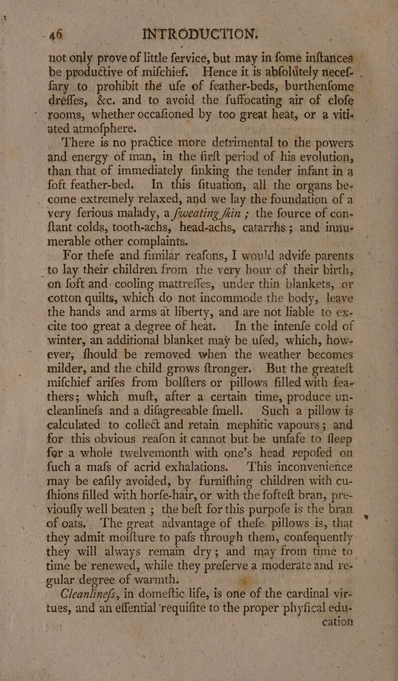 not only prove of little fervice, but may in fome inftances _ be productive of mifchief. Hence it is abfolitely necefs . fary to prohibit thé ufe of feather-beds, burthenfome dréffes, &c, and to avoid the fuffocating air of clofe ‘ rooms, whether occafioned by too ereat heat, or a vitis. ated atmofphere. ‘There is no practice more detrimental to the powers and energy of man, in the fir{t period of his evolution, than that of | immediately finking the tender infant in a foft feather-bed. In this fituation, all the organs be- very ferious malady, a ‘fuoeating Jkin ; the fource of con- {tant colds, tooth-achs, head-achs, catarrhs 5 ; and innu- merable other complaints. For thefe and fimilar reafons, I wield advile parents -to lay their children from the very hour of their birth, on foft and. cooling mattrefles, under thin blankets, or cotton quilts, which do not incommode the body, leave the hands and arms at liberty, and are not liable to ex- cite too great a degree of heat. In the intenfe cold of winter, an additional blanket may be ufed, which, how- ever, fhould be removed when the weather becomes > milder, and the child grows ftronger.. But the greateit thers; which muft, after a certain time, produce un- cleanlinefs and a difagrecable fmell. Such a pillow is © calculated ‘to collect and retain mephitic vapours; and for this obvious reafon it cannot but be unfafe to fleep fer a whole twelvemonth with one’s head repofed on fuch a mafs of acrid exhalations. ‘This inconvenience may be eafily avoided, by furnifhing children with cu- fhions filled with HoPtectimr. or with the fofteft bran, pre- vioufly well beaten ; the beft for this purpofe is the bran of oats.. The great advantage of thefe. pillows is, that they admit moifture to pafs through them, confequently they will always remain dry; and may from time to time be renewed, while they preferve a moderate and re- gular degree of caval: sf). Cleanline/s, in domettic life, is one of the cardinal vir- tues, and an effential requifite to the ae phyfical edu- cation