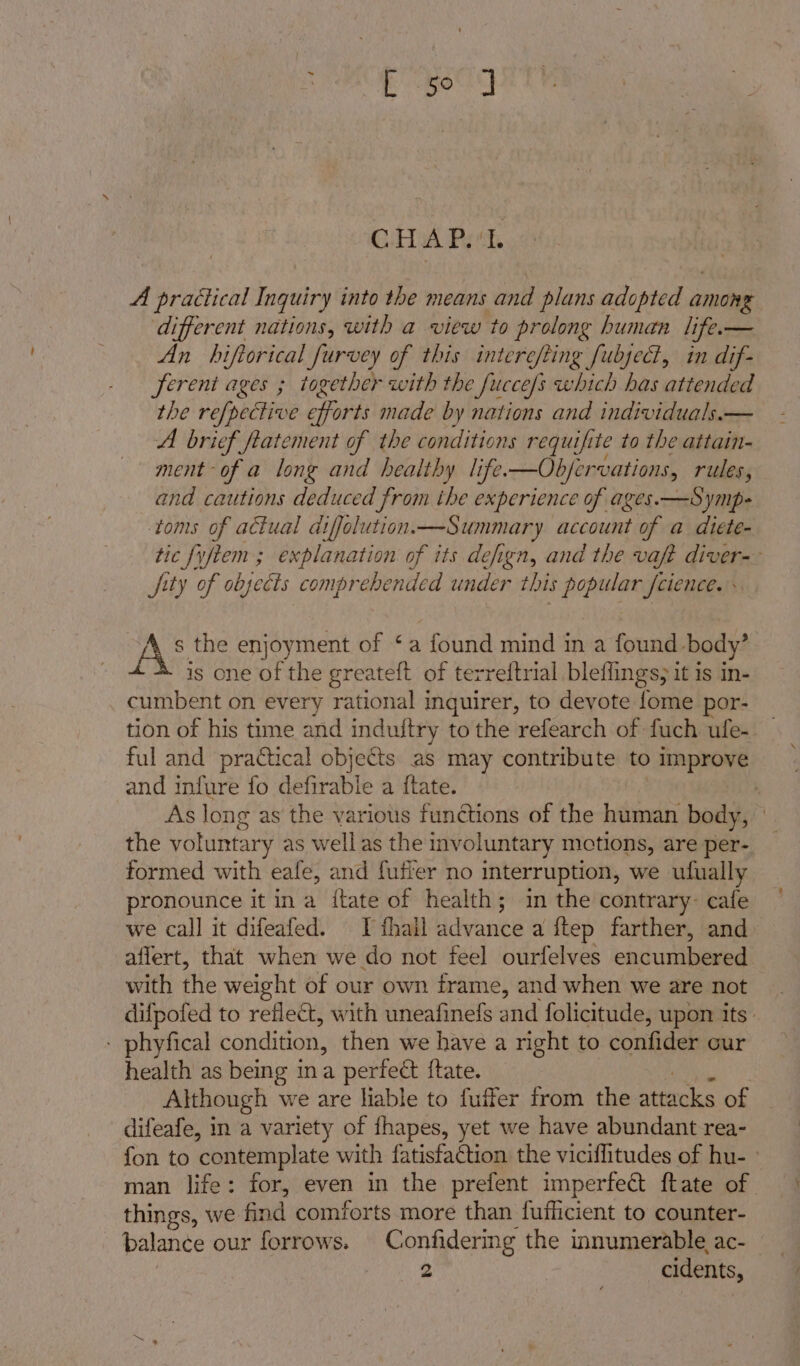 Bec CHA Pet A practical Inquiry into the means and plans adopted aman ‘different nations, with a view to prolong human life.— An hiftorical furvey of this intere/ting fubyect, in dif- ferent ages ; together with the Jucce/s which has attended the refpective eforts made by nations and individuals.— A brief fiatement of the conditions requifite to the attain- ment -of a long and healthy life.—Obfervations, rules, and cautions deduced from the experience of ages.—Symp- toms of actual atffolution.—Summary account of a diete- tic fyftem ; explanation of its defign, and the vaft diver-— fity of objects comprehended under this popular fcience. AS the enjoyment of ‘a found mind in a found body’ is one of the greateft of terreitrial bleflings, it is in- cumbent on every rational inquirer, to devote fome por- tion of his time and induftry to the refearch of fuch ufe- ful and practical objects as may contribute to improve and infure fo defirabie a ftate. | As long as the various functions of the human body, the voluntary as well as the involuntary motions, are per- formed with eale, and fufier no interruption, we ufually ronounce it ina {tate of health; in the contrary- cafe we call it difeafed. I fhail iaiski aftep farther, and affert, that when we do not feel ourfelves encumbered with the weight of our own frame, and when we are not difpofed to reflect, with uneafinefs and folicitude, upon its: - phyfical nandidens then we have a right to coniidws our health as being ina perfect ftate. Although we are liable to fuffer from the attduks of difeafe, in a variety of fhapes, yet we have abundant rea- fon to contemplate with fatisfaction the viciflitudes of hu- ~ man life: for, even in the prefent imperfect ftate of things, we find comforts more than fufficient to counter- balance our forrows. Confidering the innumerable ac-