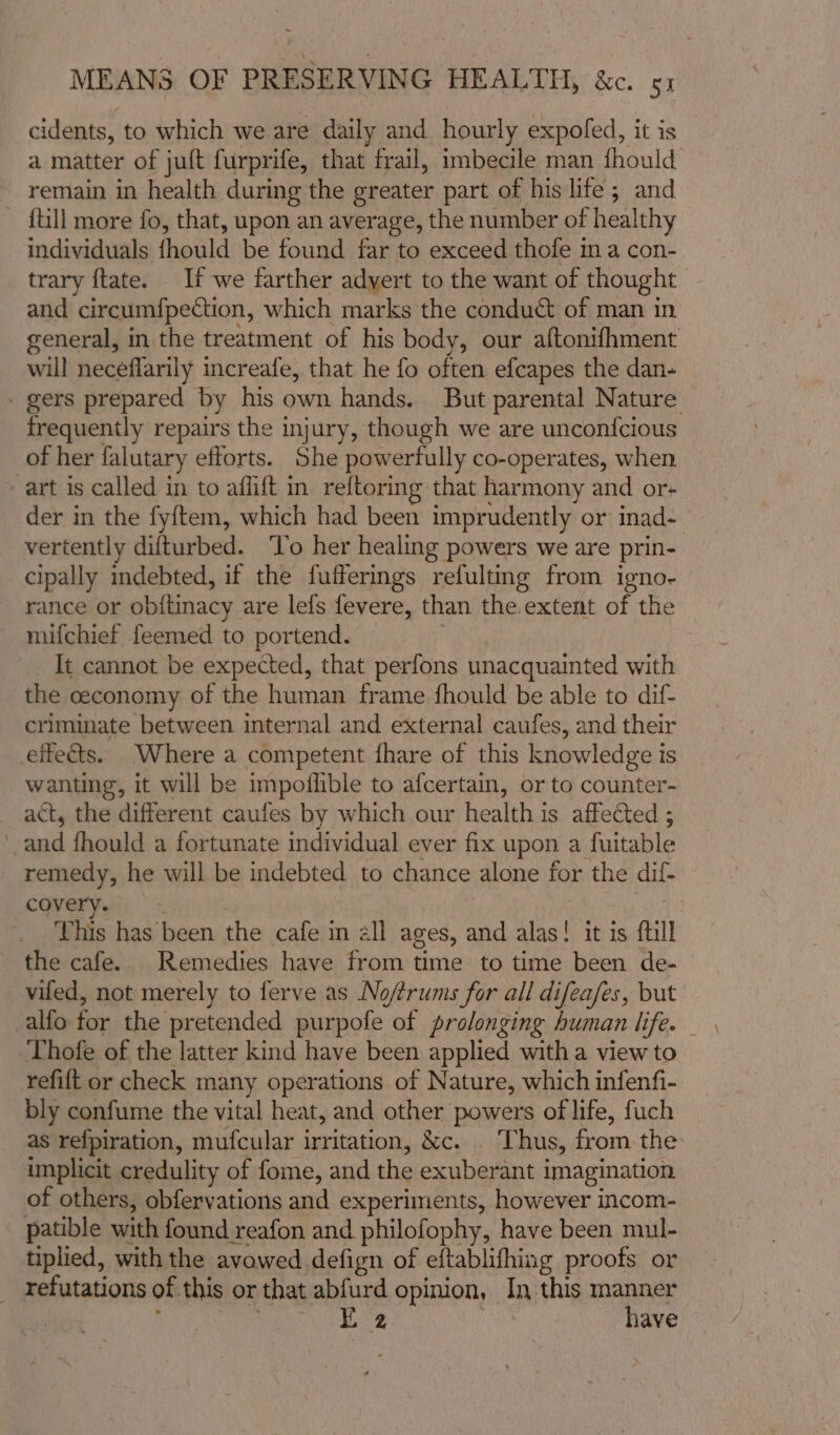 cidents, to which we are daily and hourly expofed, it is a matter of juft furprife, that frail, imbecile man fhould remain in health during the greater part of his life; and - {till more fo, that, upon an average, the number of healthy individuals fhould be found far to exceed thofe ma con- trary ftate. If we farther adyert to the want of thought and circumfpection, which marks the conduct of man in general, in. the treatment of his body, our aftonifhment will neceflarily increafe, that he fo often efcapes the dan- - gers prepared by his own hands. But parental Nature frequently repairs the injury, though we are uncon{cious of her falutary efforts. She powerfully co-operates, when art is called in to aflift in reftoring that harmony and or- der in the fy{tem, which had been imprudently or: inad- vertently difturbed. ‘To her healing powers we are prin- cipally indebted, if the fufferings refulting from igno- rance or obftinacy are lefs fevere, than the extent of the - mifchief feemed to portend. | _ It cannot be expected, that perfons unacquainted with the ceconomy of the human frame fhould be able to dif- criminate between internal and external caufes, and their effects. Where a competent fhare of this knowledge is wanting, it will be impoflible to afcertain, or to counter- act, the different caufes by which our health is affected ; ‘and fhould a fortunate individual ever fix upon a fuitable remedy, he will be indebted to chance alone for the dif- covery. | 7 This has been the cafe in all ages, and alas! it is full the cafe. Remedies have from time to time been de- vied, not merely to ferve as Nofrums for all difeafes, but Thofe of the latter kind have been applied witha view to refift or check many operations of Nature, which infenfi- bly confume the vital heat, and other powers of life, fuch as refpiration, mufcular irritation, &amp;c. | Thus, from the implicit credulity of fome, and the exuberant imagination of others, obfervations and experiments, however incom- patible with found reafon and philofophy, have been mul- tiplied, with the avowed defign of eftablifhing proofs or _ refutations of this or that abfurd opinion, In this manner | : gh rene Fae | have