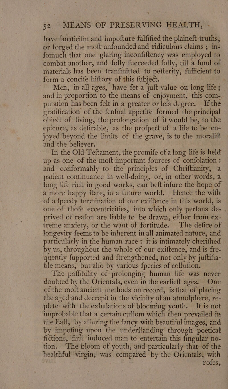 have fanaticifm and impofture falfified the plaineft truths, or forged the moft unfounded and ridiculous claims ; in- fomuch that one glaring inconfiftency was employed to combat another, and folly fucceeded folly, till a fund of ‘materials has been tranfmitted to pefterity, fufficient to form a concife hiftory of this fubject. Men, in all ages, have fet a juft value on long life ; putation has been felt in a greater or lels degree. If the gratification of the fenfual appetite formed the principal object of living, the prolongation of it would be, to the epicure, as defirable, as the profpe& of a life to be ‘en- joyed beyond the limits of the grave, is to the moralift and the believer. In the Old Teftament, the promife ofa long hfe is held up as one of the moft important fources of confolation : and conformably to the principles of Chriftianity, a patient continuance in well-doing, or, in other words, a ‘long life rich in good works, can beft infure the hope of a more happy ftate, in a future world. Hence the with of afpeedy termination of our exiftence in this world, is one of thofe eccentricities, into which only perfons de- prived of reafon are liable to be drawn, either from ex- treme anxiety, or the want of fortitude. The defire of longevity feems to be inherent in all animated nature, and particularly im the human race : it is intimately cherifhed by us, throughout the whole of our exiftence, and is fre- quently fupported and ftrengthened, not only by juftifia- ble means, but‘alfo by various {pecies of collufion. ‘The poflibility of prolonging human life was never doubted by the Orientals, even in the earlieft ages. One of the moit ancient methods on record, is that of placing the aged and decrepit in the vicmity of an atmofphere, re- plete with the exhalations of blocming youth. It is not improbable that a certain cuftom which then prevailed in the Eaft, by alluring the fancy with beautiful images, and by impofing upon the underftanding through poetical fictions, fir mduced man to entertain this finguJar no- tion. ‘Phe bloom of youth, and particularly that of the healthful virgin, was compared by the Orientals, with | rofes, ~