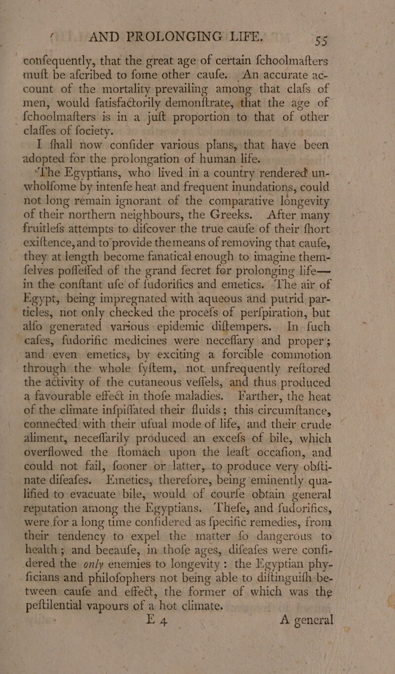 —-confequently, that the great age of certain {choolmatters muft be afcribed to fome other caufe. ‘An accurate ac- count of the mortality prevailing among that clafs of men, would fatisfactorily demonftrate, that the age of fchoolmafters’is in a jult proportion to that of ‘other claffes of fociety. I fhall now confider various plans, that haye been adopted for the prolongation of human life. “Lhe Egyptians, who lived in a country rendered un- wholfome by intenfe heat and frequent inundations, could not long remain ignorant of the comparative longevity of their northern neighbours, the Greeks. After many fruitlefs attempts to difcover the true caufe of their fhort _exiftence, and to provide themeans of removing that caufe, they at length become fanatical enough to imagine them- felves poflefled of the grand fecret for pr olonging life— in. the conftant ufe of fudorifics and emetics. -The air of Egypt, being impregnated with aqueous and putrid par- ticles, not only checked the procefs of perfpiration, but alfo generated various epidemic diftempers. In. fuch cafes, fudorific medicines were neceflary and proper } and even emetics, by exciting a forcible commotion through the whole fy{tem, not. unfrequently reftored the activity of the cutaneous veflels, and thus produced a favourable effect in thofe maladies. Farther, the heat of the climate infpiflated their fluids; this circum{tance, connected with their ufual mode of life, and their crude aliment, neceflarily produced an excels of bile, which overflowed. the ftomach upon the leaft occafion, and could not fail, fooner or latter, to. produce very obtti- nate difeafes. esatenne ther iit being eminently. qua- lified to evacuate bile, would of courfe obtain general reputation among the Egyptians. ‘Thefe, and fudorifics, were for a long time confidered as {pecific remedies, from their tendency to expel the matter fo dangerous to health ; and becaute, in thofe ages, difeafes were confi- dered the only enemies to longevity : the Egyptian phy- ficians and philofophers not being able to diftinguifh-be- tween caufe and effect, the former of which was the aeiaibiiie vapours of a hot climate. ) Eley , A general