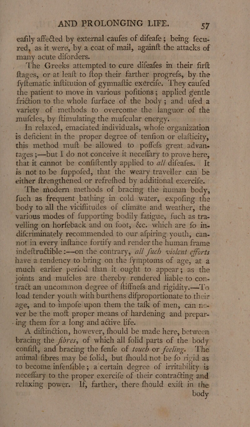 eafily affe€ted by external caufes of difeafe ; being fecu- red, as it were, by a coat of mail, againft the attacks of — many acute diforders. | The Greeks attempted to cure difeafes m their firft ftages, or at leaft to ftop their farther progrefs, by. the fyitematic inftitution of gymnaftic exercife. They caufed the patient to move in various pofitions; applied gentle fridtion to the whole furface of the body; and ufed a variety of methods to overcome the languor. of the mufcles, by ftimulating the mufcular energy. In relaxed, emaciated individuals, whole organization is deficient in the proper degree of tenfion or elafticity, this method muft be allowed to poflefs great advan- taxes ;—but I do not conceive it neceflary to prove here, that it cannot be confiftently applied to a// difeafes. It is not to be fuppofed, that the weary traveller can be either ftrengthened or refrefhed by additional exercife. The modern methods of bracing the human body, fuch as frequent bathing in cold water, expofing the body to all the vicifiitudes of climate and weather, the various modes of fupporting bodily fatigue, fuch as tra- velling on horfeback and on foot, &amp;c. which are fo in. difcriminately recommended to our afpiring youth, can- not in every inftance fortify and render the human frame indeftruétible :—-on the contrary, all fuch violent efforts have a tendency to bring on the fymptoms of age, at a -amuch earlier period than it ought to appear; as the joints and muicles are thereby rendered liable to con- ‘tract an uncommon degree of {tiffnefs and rigidity.—To load tender youth with burthens difproportionate to their age, and to impofe upon them the tafk ef men, can nc- ver be the moft proper means of hardening and prepar-— -ing them for a long and active life. A diftinction, however, fhould be made here, between ° bracing the fdres, of which all folid parts of the body. confift, and bracing the fenfe of touch or feeling. The animal fibres may be folid, but fhould not be fo rigid as to become infenfible; a certain degree of irritability is neceflary to the proper exercife of their contracting and relaxing power. If, farther, there fhould exift in the | body