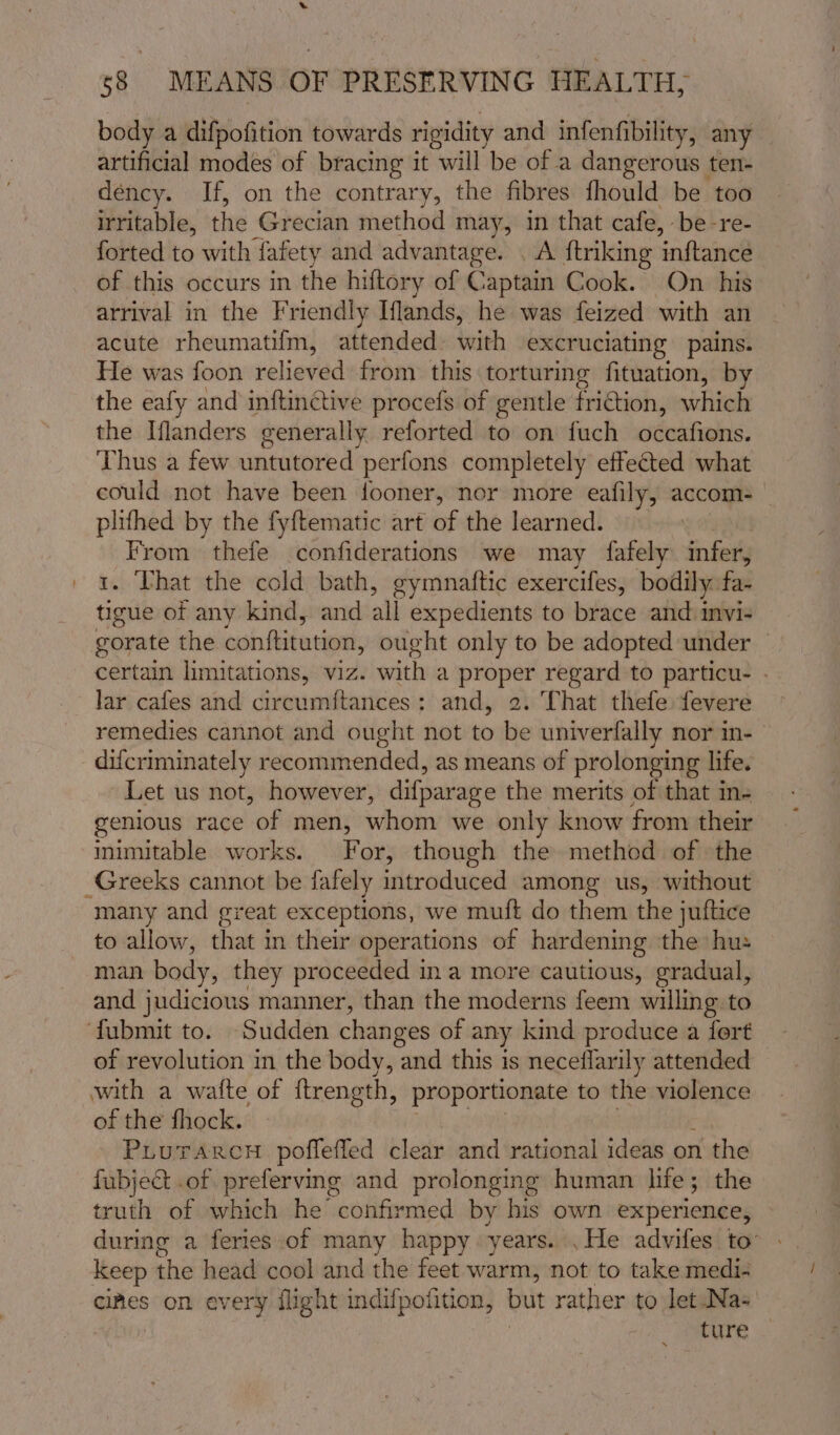 body a difpofition towards rigidity and infenfibility, any artificial modes of bracing it will be of a dangerous ten- dency. If, on the contrary, the fibres fhould be too irritable, the Grecian method may, in that cafe, be-re- forted to with fafety and advantage. . A ftriking ‘inftancé of this occurs in the hiftory of Captain Cook. On his arrival in the Friendly Iflands, he was feized with an acute rheumatif{m, attended with excruciating pains. He was foon relieved from this torturing fituation, by the eafy and inftinctive procefs of gentle friction, which the Iflanders generally reforted to on fuch occafions. Thus a few untutored perfons completely effected what could not have been fooner, nor more eafily, accom — plifhed by the fyftematic art of the learned. From thefe confiderations we may fafely Sides . Vhat the cold bath, gymnaftic exercifes, bodily far cal of any kind, and all expedients to brace and. imvi- orate the conftitution, ought only to be adopted under — certain limitations, viz. with a proper regard to particu- - lar cafes and circumftances: and, 2. That thefe fevere remedies cannot and ought not to be univerfally nor in- difcriminately recommended, as means of prolonging life. Let us not, however, difparage the merits of that in- genious race of men, whom we only know from their inimitable works. For, though the method of the Greeks cannot be fafely introduced among us, without many and great exceptions, we muft do them the juftice to allow, that in their operations of hardening the hu: man body, they proceeded in a more cautious, gradual, and judicious manner, than the moderns feem willing to ‘fubmit to. Sudden changes of any kind produce a fort — of revolution in the body, and this is neceflarily attended with a watte of ftrength, proportionate to the violence of the fhock. PLurarcnu poffefled clear and rational ideas on n the fubject .of preferving and prolonging human hie; the truth of which he confirmed by his own experience, during a feries of many happy: years. .He advifes to: Keep the head cool and the feet warm, not to take medi- cimes on every flight indifpotition, but rather to let Na- ture