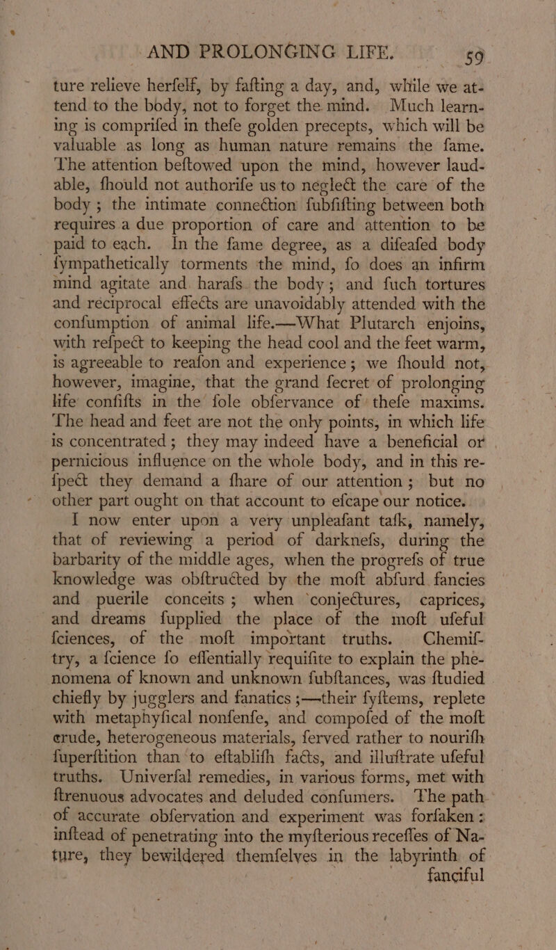ture relieve herfelf, by fafting a day, and, while we at- tend to the body, not to forget the mmd. Much learn- ing is comprifed in thefe golden precepts, which will be valuable as long as human nature remains the fame. The attention beftowed upon the mind, however laud- able, fhould not authorife us to neglect the care of the body ; the intimate connection fubfifting between both requires a due proportion of care and attention to be _ paid to each. In the fame degree, as a difeafed body {ympathetically torments the mind, fo does an infirm mind agitate and. harafs. the body; and fuch tortures and reciprocal effects are unavoidably attended with the confumption of animal life—What Plutarch enjoins, with refpect to keeping the head cool and the feet warm, is agreeable to reafon and experience; we fhould not, however, imagine, that the grand fecret of prolonging life confifts in the fole obfervance of thefe maxims. The head and feet are not the only points, in which life is concentrated ; they may indeed have a beneficial or pernicious influence on the whole body, and in this re- {pect they demand a fhare of our attention; but no other part ought on that account to efcape our notice. I now enter upon a very unpleafant tafk, namely, that of reviewing a period of darknefs, during the barbarity of the middle ages, when the progrefs of true knowledge was ob{tructed by the moft abfurd. fancies and puerile conceits; when ‘conjectures, caprices, and dreams fupplied the place of the moft ufeful {ciences, of the moft important truths. | Chemif- try, a fcience fo eflentially requifite to explain the phe- nomena of known and unknown fubftances, was {tudied | chiefly by jugglers and fanatics ;—their fyftems, replete with metaphyfical nonfenfe, and compofed of the moft crude, heterogeneous materials, ferved rather to nourifh fuperitition than ‘to eftablifh facts, and illuftrate ufeful truths. Univerfal remedies, in various forms, met with ftrenuous advocates and deluded confumers. The path of accurate obfervation and experiment was forfaken : inftead of penetrating into the myfterious recefles of Na- ture, they bewildered themfelves in the labyrinth of | : | fanaful