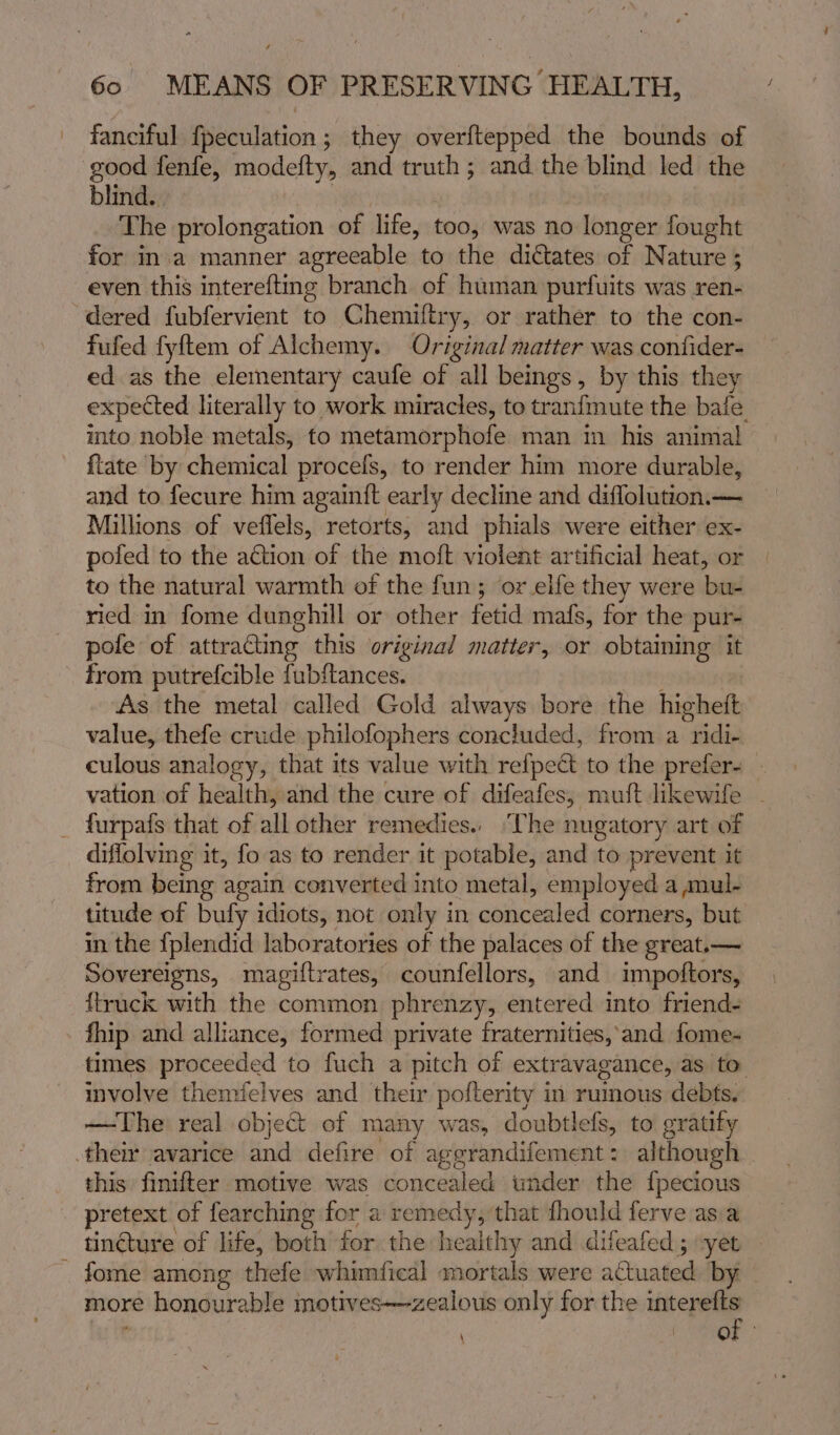 fanciful f{peculation; they overftepped the bounds of good fenfe, modefty, and truth; and the blind led the blind. The prolongation of life, too, was no longer fought for inva manner agreeable to the dictates of Nature ; even this interefting branch of human purfuits was ren- dered fubfervient to Chemiftry, or rather to the con- fufed fyftem of Alchemy. Original matter was confider- ed as the elementary caufe of all beings, by this they expected literally to work miracles, to tranfmute the bale. mto noble metals, to metamorphofe man in his animal ftate by chemical procefs, to render him more durable, and to fecure him againit early decline and diflolution.— Millions of veffels, retorts, and phials were either ex- pofed to the ation of the moft violent artificial heat, or to the natural warmth of the fun; or elfe they were bee ried in fome dunghill or other fetid mafs, for the pur- pole of attracting this original matter, or obtaining it from putrefcible fubftances. As the metal called Gold always bore the highett value, thefe crude philofophers concluded, from a ridi- culous analogy, that its value with refpect to the prefer- - vation of health, and the cure of difeafes, mutt likewife _ furpafs that of all other remedies.. ‘The nugatory art of diflolving it, fo as to render it potable, and to prevent it from being again converted into metal, employed a mul- titude of bufy idiots, not only in cbbcesiad corners, but in the fplendid laboratories of the palaces of the great.— Sovereigns, magiftrates, counfellors, and impoftors, {truck with the common phrenzy, entered into friend- fhip and alliance, formed private fraternities, and fome- times proceeded to fuch a pitch of extravagance, as to. involve thenvielves and their pofterity in rumous debts. — The real object of many was, doubtlefs, to gratify them avarice and defire of aggrandifement: although. this finifter motive was concealed under the {pecious pretext | of fearching for a remedy, that fhould ferve asia tincture of life, both for the healthy and difeafed ; -yet - fome among thefe whimfical mortals were actuated by more honourable motives—zealous only for the interefts \ . GF