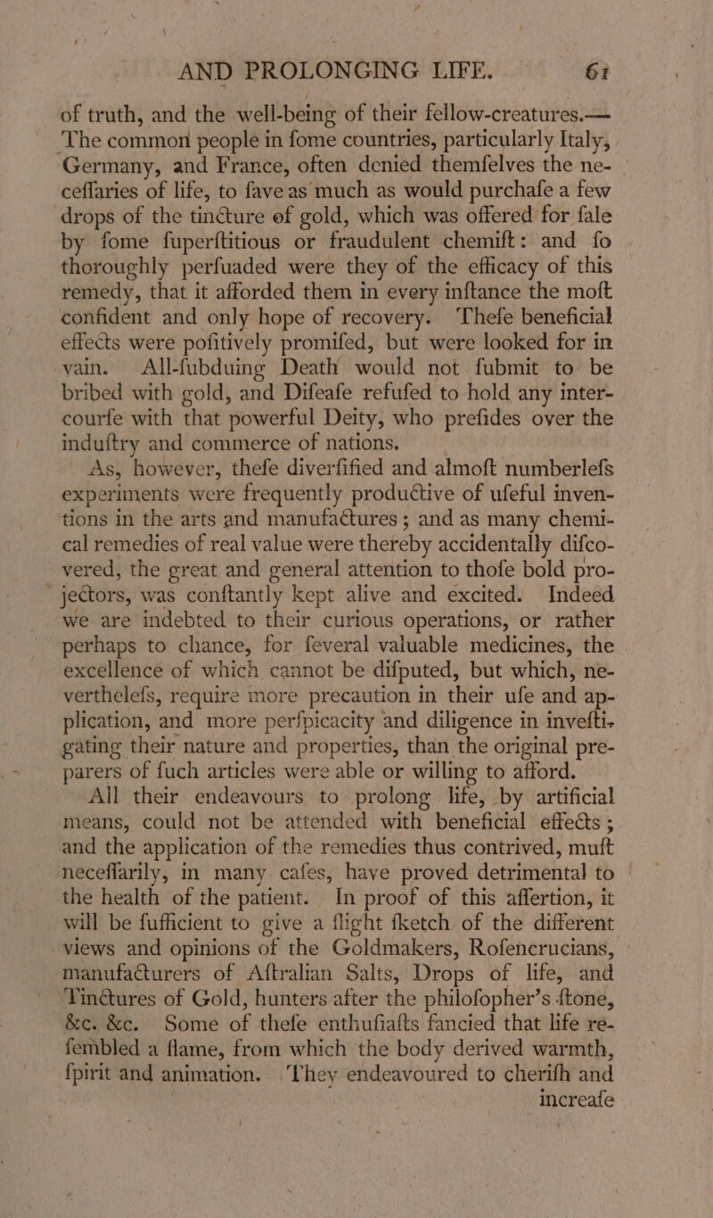 of truth, and the well-being of their fellow-creatures.— ‘The common people in fome countries, particularly Italy, Germany, and France, often denied themfelves the ne- | ceflaries of life, to fave as much as would purchafe a few drops of the tincture ef gold, which was offered for fale by fome fuperftitious or fraudulent chemift: and fo thoroughly perfuaded were they of the efficacy of this remedy, that it afforded them in every inftance the moft confident and only hope of recovery. Thefe beneficial effects were pofitively promifed, but were looked for in vain. All-fubduing Death would not fubmit to be bribed with gold, and Difeafe refufed to hold any inter- courfe with that powerful Deity, who prefides over the induftry and commerce of nations. As, however, thefe diverfified and almoft numberlefs experiments were frequently productive of ufeful inven- tions in the arts and manufactures; and as many chemi- cal remedies of real value were thereby accidentally difco- vered, the great and general attention to thofe bold pro- jectors, vas conftantly | kept alive and excited. Indeed we are indebted to their curious operations, or rather perhaps to chance, for feveral valuable medicines, the excellence of which cannot be difputed, but which, ne- verthelefs, require more precaution in their ufe and ap- plication, and more perfpicacity and diligence in invefti- gating their nature and properties, than the original pre- parers of fuch articles were able or willing to afford. All their endeavours to prolong life, by artificial means, could not be attended with: beneficial effects ; and the application of the remedies thus contrived, muft neceflarily, in many. cafes, have proved dotiiliahitad to the health of the patient. In proof of this affertion, it will be fufficient to give a flight fketch of the different views and opinions of the Goldmakers, Rofencrucians, manufacturers of Aftralian Salts, Drops of life, and Yin@ures of Gold, hunters after the philofopher’s ftone, &amp;c. &amp;c. Some wf thefe enthufiafts fancied that life re- fembled a flame, from which the body derived warmth, {pirit and animation. ‘They endeavoured to cherifh and | increafe