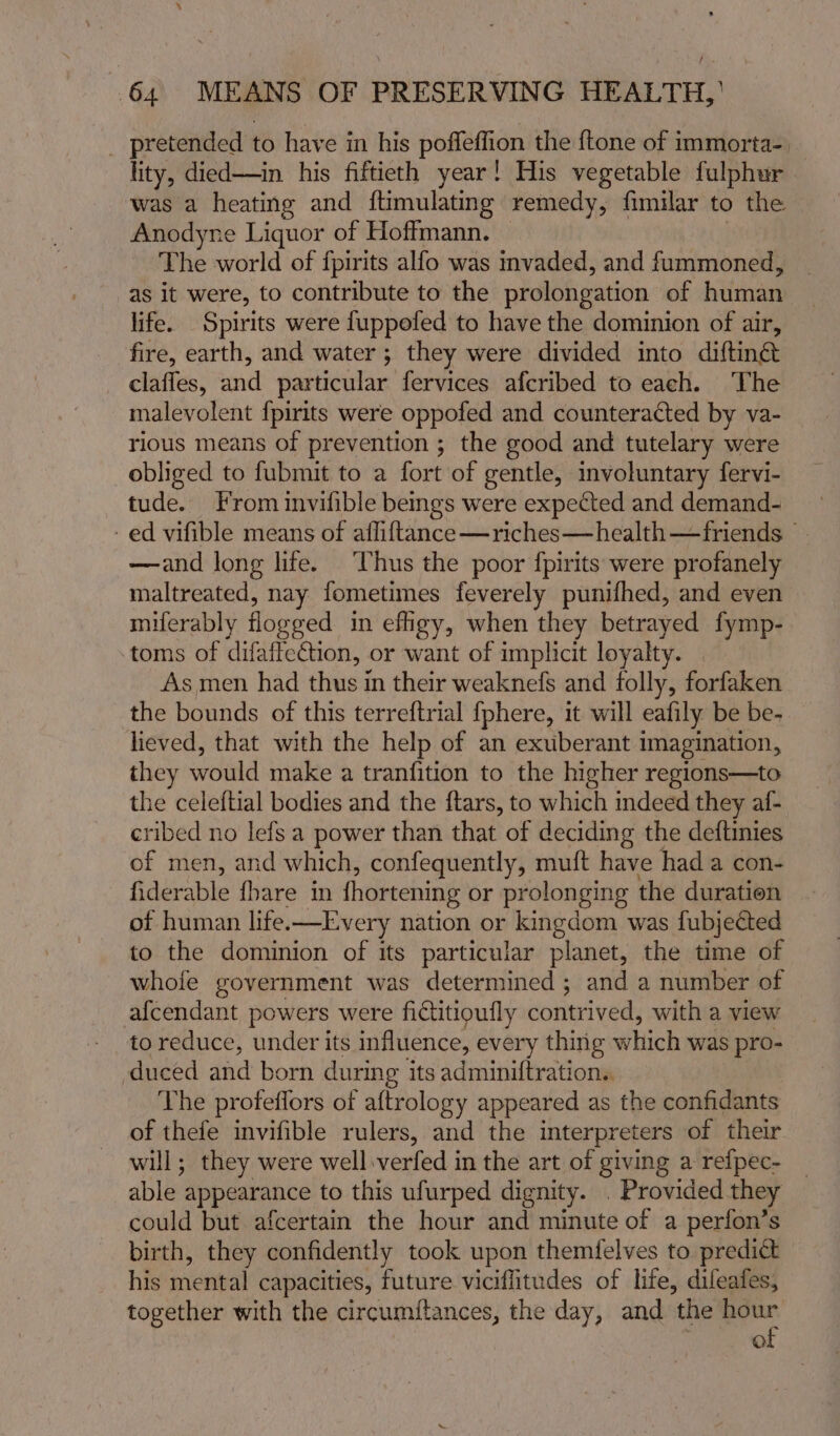 ‘ 64 MEANS OF PRESERVING HEALTH, _ pretended to have in his poffeffion the ftone of immorta-, lity, died——in his fiftieth year! His vegetable fulphur was a heating and ftimulating remedy, fimilar to the Anodyne Liquor of Hoffmann. — The world of fpirits alfo was invaded, and fummoned, as it were, to contribute to the prolongation of human life. Spirits were fuppofed to have the dominion of air, fire, earth, and water ; they were divided into diftinét _ claffes, and particular fervices afcribed to each. ‘The malevolent {pirits were oppofed and counteracted by va- rlous means of prevention ; the good and tutelary were obliged to fubmit to a fort of gentle, involuntary fervi- tude. From invifible beings were expected and demand- ed vifible means of afliftance—riches—health—friends —and long life. Thus the poor fpirits were profanely maltreated, nay fometimes feverely punifhed, and even miferably flogged in efigy, when they betrayed fymp- toms of difaiteCtion, or want of implicit loyalty. | As men had thus in their weaknefs and folly, forfaken the bounds of this terreftrial {phere, it will eafily be be- lieved, that with the help of an exuberant imagination, they would make a tranfition to the higher regions—to the celeftial bodies and the ftars, to which indeed they af- cribed no lefs a power than that of deciding the deftinies of men, and which, confequently, muft have had a con- fiderable {hare in fhortening or prolonging the duration of human life.—Every nation or kingdom was fubjected to the dominion of its particular planet, the time of whole government was determined ; and a number of afcendant powers were fictitioufly contrived, with a view to reduce, under its influence, every thing which was pro- duced and born during its adminiftration.. The profeflors of aftrology appeared as the confidants of thefe invifible rulers, and the interpreters of their will; they were well:verfed in the art of giving a refpec- _ able appearance to this ufurped dignity. . Provided they could but afcertain the hour and minute of a perfon’s birth, they confidently took upon themfelves to predict his mental capacities, future viciflitudes of life, difeafes, together with the circumflances, the day, and the hour , of