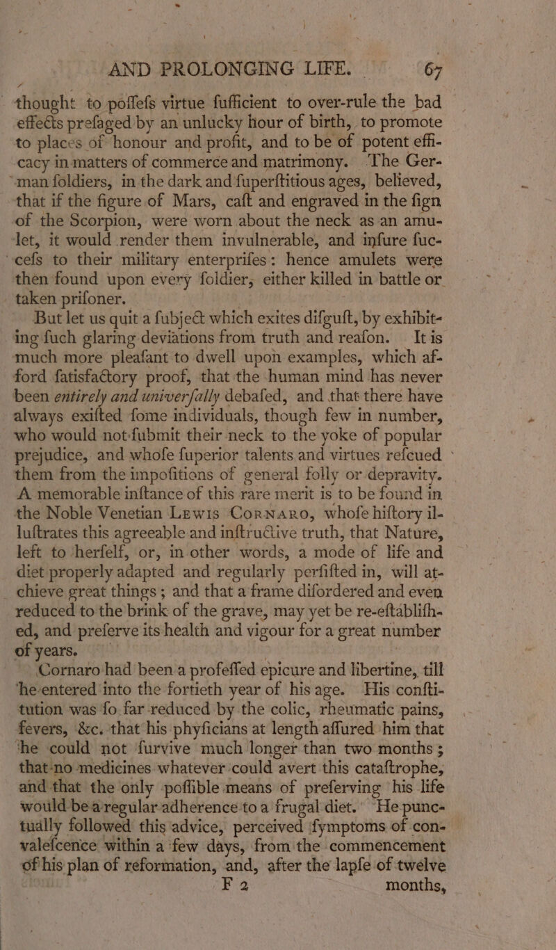 thought to poffefs virtue fufficient to over-rule the bad effects prefaged by an unlucky hour of birth, to promote to places of honour and profit, and to be of potent eff- cacy in matters of commerce and matrimony. ‘The Ger- “man foldiers, in the dark and fuperftitious ages, believed, that if the figure of Mars, caft and engraved in the fign of the Scorpion, were worn about the neck as an amu- let, it would render them invulnerable, and infure fuc- cefs to their military enterprifes: hence amulets were then found upon every foldier, either killed in battle or - taken prifoner. : But let us quit a fubje&amp; which exites difguft, by exhibit- ing fuch glaring deviations from truth and reafon. It is much more pleafant to dwell upon examples, which af- ford fatisfatory proof, that the -human mind has never been evitirely and univerfally debafed, and that there have always exifted fome individuals, though few in number, who would not-fubmit their neck to the yoke of popular prejudice, and whofe fuperior talents and virtues refcued © them from the impofitions of general folly or depravity. A memorable inftance of this rare merit is to be found in the Noble Venetian Lewis Cornaro, whofe hiftory il- luftrates this agreeable and inftruiive truth, that Nature, left to ‘herfelf, or, in other words, a mode of life and diet properly adapted and regularly perfifted in, will at- _ chieve great things; and that a frame difordered and even reduced to the brink of the grave, may yet be re-eftablifh- ed, and preferve its health and vigour for a great number of years. 3 Cornaro had been a profeffed epicure and libertine, till he-entered into the fortieth year of hisage. His confti- tution was fo. far reduced by the colic, rheumatic pains, fevers, &amp;c. that his phyficians at length affured him that the could not furvive much longer than two months ; that‘no medicines whatever could avert this cataftrophe, and that the only poflible means of preferving ‘his life would bearegular adherence to a frugal diet.’ He-pune- tually followed this advice, perceived ;fymptoms of con- valefcence within a few days, from the commencement of his plan of reformation, and, after the lapfe of twelve | F 2 months,
