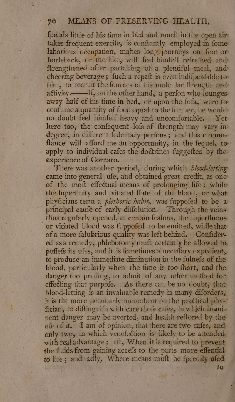 {pends little of his time in bed and much in'the open air takes frequent exercife, is conflantly employed in fome laborious occupation, makes long journeys on: foot or horfeback, or the/like, will feel himfelf refrefhed. and: ftrengthened after partaking -of a plentiful meal, and: cheering beverage; fuch a repaft is even indifpenfable to him, to recruit the fources of his mufcular ftrength an@ activity. If, on the other hand, a perfon who lounges: away half of his time in bed, or upon the fofa, were to _confume a quantity of food equal to the former, he would» no doubt feel himfelf heavy and uncomfortable. Yet here too, the confequent lofs of ftrength may vary m degree, in different fedentary perfons; and this citcum- {tance will-afford me an opportunity, in the fequel, to’ apply to individual cafes the doctrines fuggefted by the experience of Cornaro. | e There was another period, during which b/cod-letting _ eame into general ufe, and obtained great credit, as one of the moft effectual means of prolonging life: while the fuperfluity and vitiated ftate of the blood, or what phyficians term a plethoric habit, was fuppofed to be a principal caufe of early diffolution. Through the veins thus regularly opened, at certain feafons, the fuperfluous or vitiated blood was fuppofed to be emitted, while that of a more falubrious quality was left behind. Confider- ed asa remedy, phlebotomy muft certainly be allowed to poffefs its ufes, and it is fometimes a neceflary expedient, _ to produce an immediate diminution in the fulnefs of the blood, particularly when the time is too fhort, and the. danger too prefling, to admit of any other method for effecting that purpofe. As there can be no doubt, that; blood-letting is an invaluable remedy in many diforders, . it is the more peculiarly incumbent on the practical phy-~ — fician, to diftinguifh with care thofe caies, in which imau- nent danger may be averted, and health reftored by the - ufe of it. I am of opinion, that there are two cafes, and only two, in which venetection is likely to be attended, with realadvantage ; 1{t, When it is required to prevent the fluids from gaining accefs to the parts more effential to life; and adly, Where means mult be fpeedily ufed _ to. °