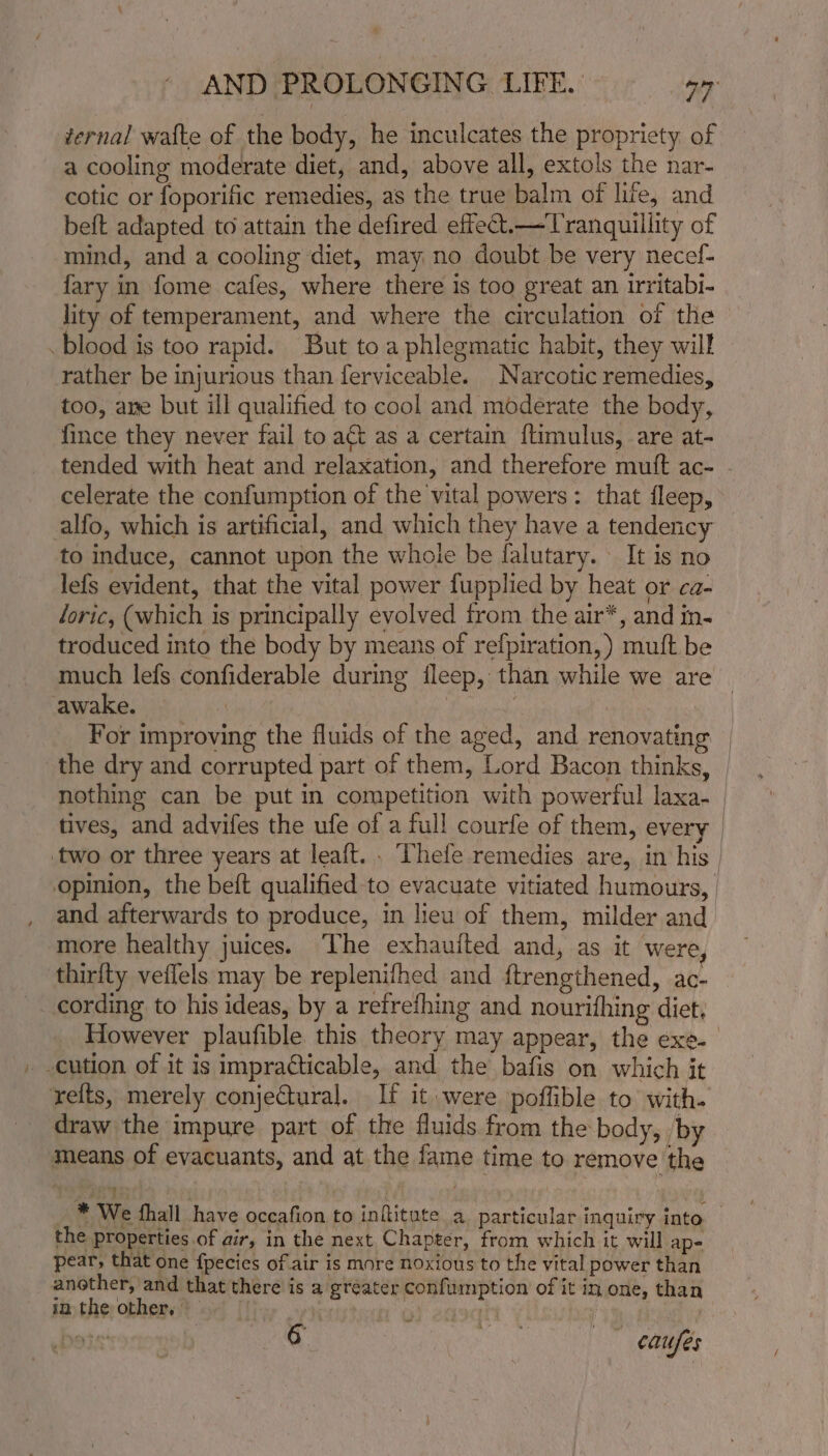 ternal wafte of the body, he inculcates the propriety of a cooling moderate diet, and, above all, extols the nar- cotic or foporific remedies, as the true balm of life, and beft adapted to attain the defired effect.—Tranquillity of mind, and a cooling diet, may no doubt be very necef- fary in fome cafes, where there is too great an irritabi- lity of temperament, and where the circulation of the blood is too rapid. But to a phlegmatic habit, they will rather be injurious than ferviceable. Narcotic remedies, too, ane but ill qualified to cool and moderate the body, fince they never fail to a&amp;t as a certain ftimulus, are at- tended with heat and relaxation, and therefore mutt ac- - celerate the confumption of the vital powers: that fleep, alfo, which is artificial, and which they have a tendency to induce, cannot upon the whole be falutary. It is no lefs evident, that the vital power fupplied by heat or ca- loric, (which is principally evolved from the air*, and in- troduced into the body by means of refpiration,) muft be much lefs confiderable during ileep, than while we are awake. | : For improving the fluids of the aged, and renovating | the dry and corrupted part of them, Lord Bacon thinks, | nothing can be put in competition with powerful laxa- | tives, and advifes the ufe of a full courfe of them, every | two or three years at leaft. . Thefe remedies are, in his | opinion, the beft qualified to evacuate vitiated humours, and afterwards to produce, in lieu of them, milder and more healthy juices. The exhauited and, as it were, thirity veflels may be replenifhed and ftrengthened, ac- cording to his ideas, by a refrefhing and nourifhing diet, However plaufible this theory may appear, the exe. -cution of it is impracticable, and the bafis on which it refts, merely conjectural. If it were poffible to with. draw the impure part of the fluids from the body, by means of evacuants, and at the fame time to remove the yey | We fhall have occafion to infitute a particular inquiry into the properties of air, in the next Chapter, from which it will ap- pear, that one fpecies of air is more noxious to the vital power than another, and that there is a greater confurmption of it in one, than in the other, aur oy ne :