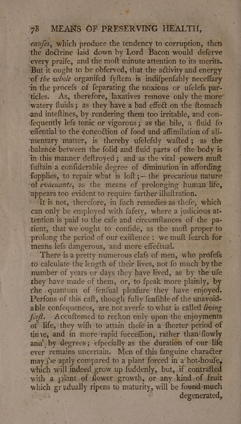eaujés, which produce the tendency to corruption, then the doétrine laid down by Lord Bacon would deferve “every praife, andthe moft minute attention to its merits. - “But it ought to be obferved, that the activity and energy of the whole organifed fy{tem:1s indifpenfably neceflary ‘in the procefs of feparating the noxious or ufelefs par- ‘ticles. As, therefore, laxatives remove only the more” watery fluids; as they have a bad effeét on the ftomach and inteftines, by rendering them too irritable, and con- tequently lefs tonic or vigorous; as the bile, a fluid fo ' -effential to the concoétion of food and affimilation of ali- ‘mentary matter, is thereby ufelefsly wafted ; as the ‘balance between the folid and fluid parts of the body is in this manner deftroyed ; and as the vital -powers mutt fuftain a confiderable degree of diminution ‘in affording — fupplies, to repair what is loft;—the precarious nature - ‘of evacuants, as the means of prolonging human life, ‘appears too evident to require farther illuftration. — sItis not, therefore, in fuch remedies as thefe, which | can only be employed with fafety, where a judicious at- _ ‘tention is paid to the cafe and circumftances of the -pa- tient, that we ought to confide, as the moft proper to_ prolong the period of our exiftence: we muft fearch-for means lefs dangerous, and more effectual. There is a pretty numerous clafs of men, who profefs to calculate the length ef their lives, not fo much by the number of years or days they have lived, as by the ufe they’ have made of them, or, to {peak more plainly, ‘by the.quantum of fenfual pleafure they have enjoyed. Perfons of this caft, though fully fenfible of the unavoid- able confequences, are not averfe to what is called ‘wing jit. Accuftomed to reckon only upen the enjoyments ot’ life,‘ they wifh to attain thefe ina: fhorter: period of tinie, and in more-rapid‘fuccéflion, rather than‘flowly ana’ by- degrees; -efpecially as the duration of our ‘life ever remains uncertain. Men of this fanguine character may (ve aptly compared to a plant’ forced in a' hot-houle, which will indeed grow up fuddenly, but, .if contrafted with a plant of flower growth, or any kind,of fruit which gradually ripens to maturity, will be found-much | | a ; degenerated,